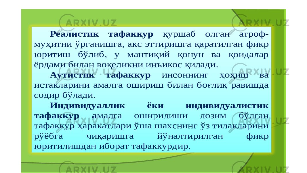 Реалистик тафаккур қуршаб олган атроф - муҳитни ўрганишга , акс эттиришга қаратилган фикр юритиш бўлиб , у мантиқий қонун ва қоидалар ёрдами билан воқеликни инъикос қилади . Аутистик тафаккур инсоннинг ҳоҳиш ва истакларини амалга ошириш билан боғлиқ равишда содир бўлади . Индивидуаллик ёки индивидуалистик тафаккур а малга оширилиши лозим бўлган тафаккур ҳаракатлари ўша шахснинг ўз тилакларини рўёбга чиқаришга йўналтирилган фикр юритилишдан иборат тафаккурдир . 