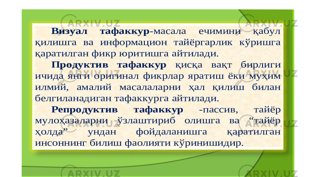 Визуал тафаккур - масала ечимини қабул қилишга ва информацион тайёргарлик кўришга қаратилган фикр юритишга айтилади . Продуктив тафаккур қисқа вақт бирлиги ичида янги ор и гинал фикрлар яратиш ёки муҳим илмий , амалий масалаларни ҳал қилиш билан белгиланадиган тафаккурга айтилади . Репродуктив тафаккур - пассив , тайёр мулоҳазаларни ўзлаштириб олишга ва “ тайёр ҳолда ” ундан фойдаланишга қаратилган инсоннинг билиш фаолияти кўринишидир . 