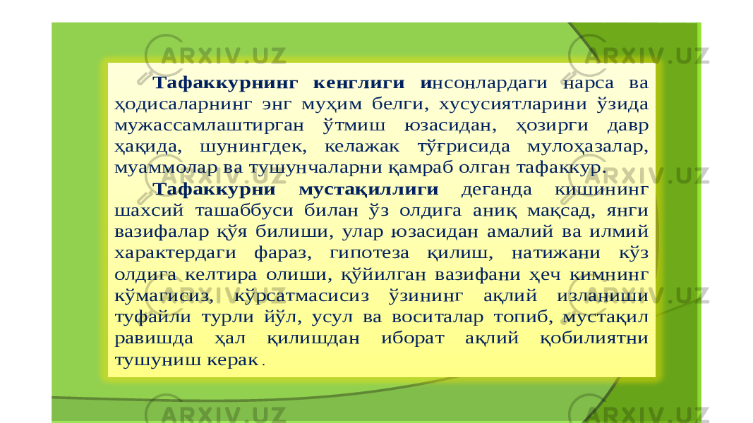 Тафаккурнинг кенглиги и нсонлардаги нарса ва ҳодисаларнинг энг муҳим белги , хусусиятларини ўзида мужассамлаштирган ўтмиш юзасидан , ҳозирги давр ҳақида , шунингдек , келажак тўғрисида мулоҳазалар , муаммолар ва тушунчаларни қамраб олган тафаккур . Тафаккурни мустақиллиги деганда кишининг шахсий ташаббуси билан ўз олдига аниқ мақсад , янги вазифалар қўя билиши , улар юзасидан амалий ва илмий характердаги фараз , гипотеза қилиш , натижани кўз олдига келтира олиши , қўйилган вазифани ҳеч кимнинг кўмагисиз , кўрсатмасисиз ўзининг ақлий изланиши туфайли турли йўл , усул ва воситалар топиб , мустақил равишда ҳал қилишдан иборат ақлий қобилиятни тушуниш керак . 