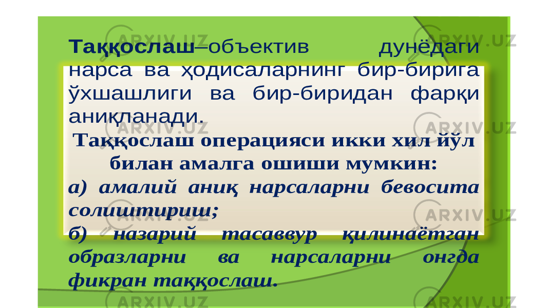 Таққослаш – объектив дунёдаги нарса ва ҳодисаларнинг бир - бирига ўхшашлиги ва бир - биридан фарқи аниқланади . Таққослаш операцияси икки хил йўл билан амалга ошиши мумкин : а ) амалий аниқ нарсаларни бевосита солиштириш ; б ) назарий тасаввур қилинаётган образларни ва нарсаларни онгда фикран таққослаш . 