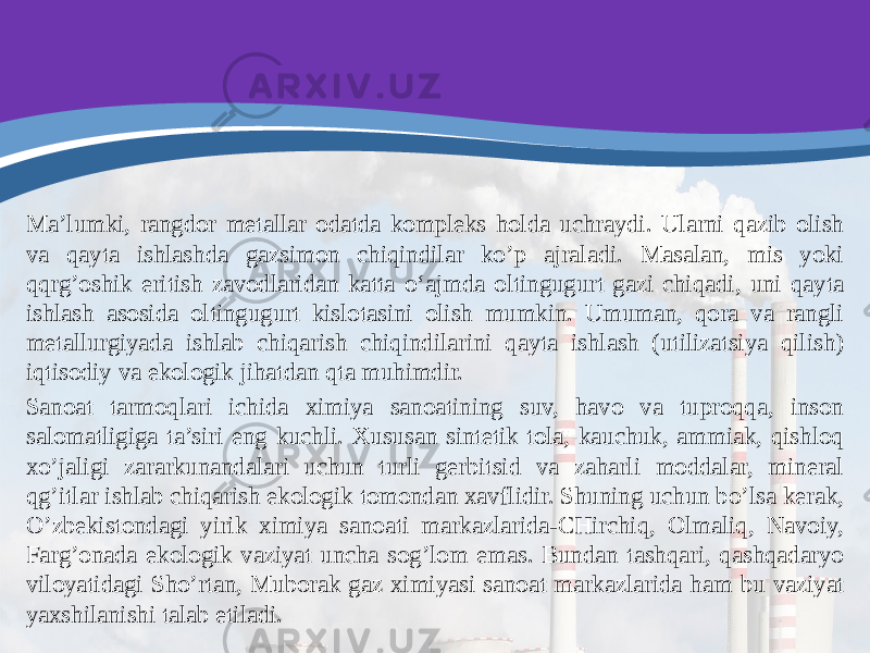 Ma’lumki, rangdor metallar odatda kompleks holda uchraydi. Ularni qazib olish va qayta ishlashda gazsimon chiqindilar ko’p ajraladi. Masalan, mis yoki qqrg’oshik eritish zavodlaridan katta o‘ajmda oltingugurt gazi chiqadi, uni qayta ishlash asosida oltingugurt kislotasini olish mumkin. Umuman, qora va rangli metallurgiyada ishlab chiqarish chiqindilarini qayta ishlash (utilizatsiya qilish) iqtisodiy va ekologik jihatdan qta muhimdir. Sanoat tarmoqlari ichida ximiya sanoatining suv, havo va tuproqqa, inson salomatligiga ta’siri eng kuchli. Xususan sintetik tola, kauchuk, ammiak, qishloq xo’jaligi zararkunandalari uchun turli gerbitsid va zaharli moddalar, mineral qg’itlar ishlab chiqarish ekologik tomondan xavflidir. Shuning uchun bo’lsa kerak, O’zbekistondagi yirik ximiya sanoati markazlarida-CHirchiq, Olmaliq, Navoiy, Farg’onada ekologik vaziyat uncha sog’lom emas. Bundan tashqari, qashqadaryo viloyatidagi Sho’rtan, Muborak gaz ximiyasi sanoat markazlarida ham bu vaziyat yaxshilanishi talab etiladi. 