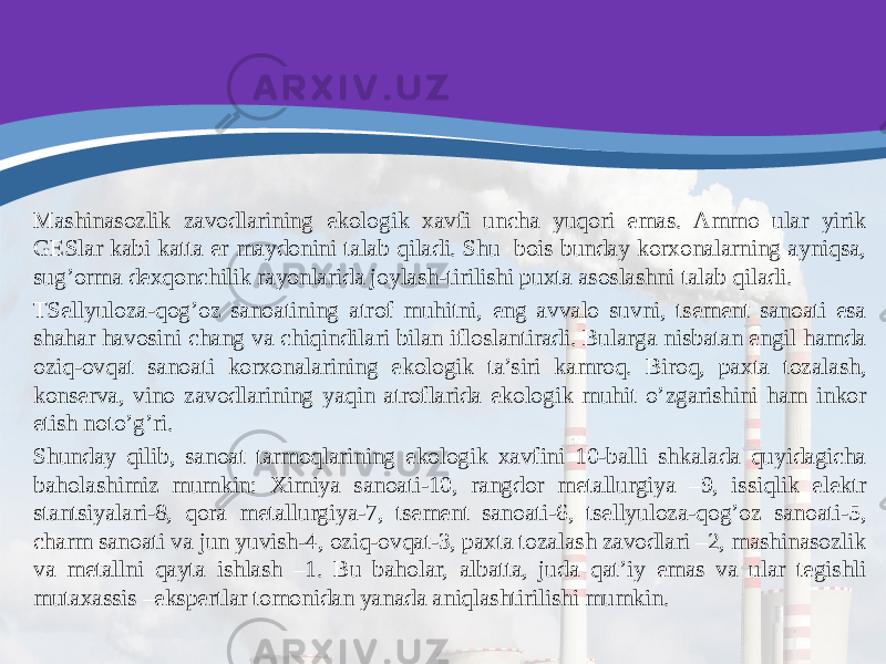 Mashinasozlik zavodlarining ekologik xavfi uncha yuqori emas. Ammo ular yirik GESlar kabi katta er maydonini talab qiladi. Shu bois bunday korxonalarning ayniqsa, sug’orma dexqonchilik rayonlarida joylash-tirilishi puxta asoslashni talab qiladi. TSellyuloza-qog’oz sanoatining atrof muhitni, eng avvalo suvni, tsement sanoati esa shahar havosini chang va chiqindilari bilan ifloslantiradi. Bularga nisbatan engil hamda oziq-ovqat sanoati korxonalarining ekologik ta’siri kamroq. Biroq, paxta tozalash, konserva, vino zavodlarining yaqin atroflarida ekologik muhit o’zgarishini ham inkor etish noto’g’ri. Shunday qilib, sanoat tarmoqlarining ekologik xavfini 10-balli shkalada quyidagicha baholashimiz mumkin: Ximiya sanoati-10, rangdor metallurgiya –9, issiqlik elektr stantsiyalari-8, qora metallurgiya-7, tsement sanoati-6, tsellyuloza-qog’oz sanoati-5, charm sanoati va jun yuvish-4, oziq-ovqat-3, paxta tozalash zavodlari –2, mashinasozlik va metallni qayta ishlash –1. Bu baholar, albatta, juda qat’iy emas va ular tegishli mutaxassis –ekspertlar tomonidan yanada aniqlashtirilishi mumkin. 