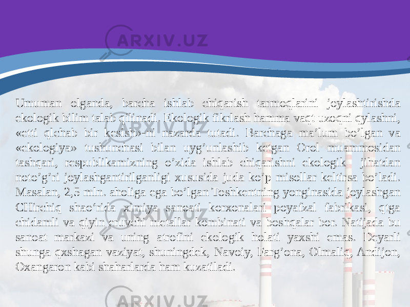 Umuman olganda, barcha ishlab chiqarish tarmoqlarini joylashtirishda ekologik bilim talab qilinadi. Ekologik fikrlash hamma vaqt uzoqni qylashni, «etti qlchab bir kesish»-ni nazarda tutadi. Barchaga ma’lum bo’lgan va «ekologiya» tushunchasi bilan uyg’unlashib ketgan Orol muammosidan tashqari, respublikamizning o’zida ishlab chiqarishni ekologik jihatdan noto’g’ri joylashgantirilganligi xususida juda ko’p misollar keltirsa bo’ladi. Masalan, 2,5 mln. aholiga ega bo’lgan Toshkentning yonginasida joylashgan CHirchiq shao‘rida ximiya sanoati korxonalari poyafzal fabrikasi, qtga chidamli va qiyin eruvchi metallar kombinati va boshqalar bor. Natijada bu sanoat markazi va uning atrofini ekologik holati yaxshi emas. Deyarli shunga qxshagan vaziyat, shuningdek, Navoiy, Farg’ona, Olmaliq, Andijon, Oxangaron kabi shaharlarda ham kuzatiladi. 