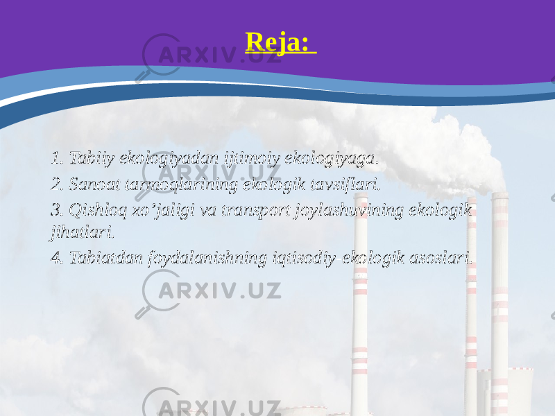 Reja: 1. Tabiiy ekologiyadan ijtimoiy ekologiyaga. 2. Sanoat tarmoqlarining ekologik tavsiflari. 3. Qishloq xo’jaligi va transport joylashuvining ekologik jihatlari. 4. Tabiatdan foydalanishning iqtisodiy-ekologik asoslari. 