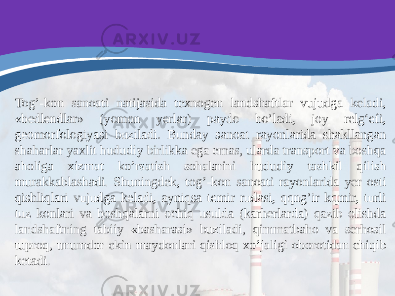 Tog’-kon sanoati natijasida texnogen landshaftlar vujudga keladi, «bedlendlar» (yomon yerlar) paydo bo’ladi, joy relg‘efi, geomorfologiyasi buziladi. Bunday sanoat rayonlarida shakllangan shaharlar yaxlit hududiy birlikka ega emas, ularda transport va boshqa aholiga xizmat ko’rsatish sohalarini hududiy tashkil qilish murakkablashadi. Shuningdek, tog’-kon sanoati rayonlarida yer osti qishliqlari vujudga keladi, ayniqsa temir rudasi, qqng’ir kqmir, turli tuz konlari va boshqalarni ochiq usulda (karherlarda) qazib olishda landshaftning tabiiy «basharasi» buziladi, qimmatbaho va serhosil tuproq, unumdor ekin maydonlari qishloq xo’jaligi oborotidan chiqib ketadi. 