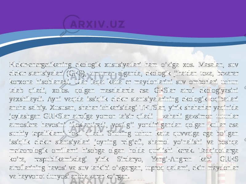 Elektr-energetikaning ekologik xususiyatlari ham o’ziga xos. Masalan, suv elektr stantsiyalari (GES), umuman olganda, ekologik jihatdan toza, bezarar korxona hisoblanadi. Ular faqat katta er maydonlarini suv omborlari uchun talab qiladi, xolos. qolgan masalalarda esa GESlar atrof ekologiyasini yaxshilaydi. Ayni vaqtda issiqlik elektr stantsiyalarining ekologik oqibatlari ancha salbiy. Xususan, shahar ichkarisidagi TETSlar, yirik shaharlar yaqinida joylashgan GRESlar atrofga yomon ta’sir qiladi – zaharli gazsimon tutunlar atmosfera havosini ifloslantiradi, yoqilg’i yondirilgandan qolgan kullar esa sunhiy tepaliklarni hosil qiladi. Shuning uchun katta quvvatga ega bo’lgan issiqlik elektr stantsiyalari joyning relg‘efi, shamol yo’nalishi va boshqa meteorologik omillarni hisobga olgan holda qurilishi kerak. Tadqiqotlarga ko’ra, respublikamizdagi yirik Sirdaryo, Yangi-Angren kabi GRES atroflarining havosi va suv tarkibi o’zgargan, tuproq qatlami, ekin maydonlar va hayvonot dunyosi ancha zarar ko’rgan. 