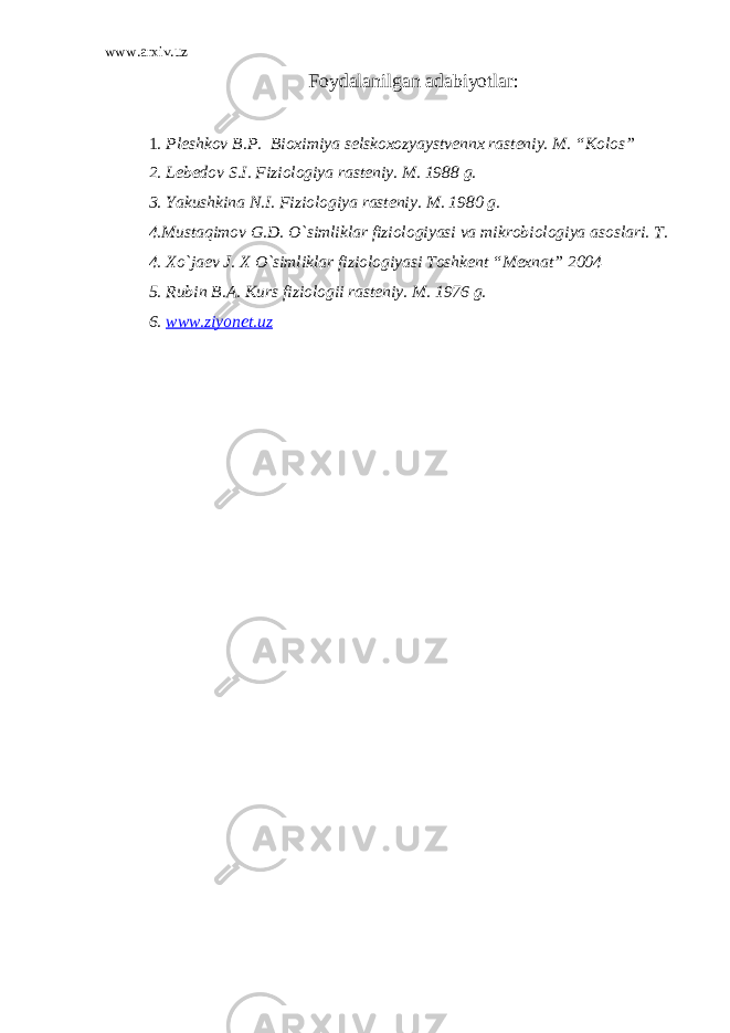 www.arxiv.uz Foydalanilgan adabiyotlar: 1 . Pleshkov B.P. Bioximiya selskoxozyaystvennx rasteniy. M. “Kolos” 2. Lebedov S.I. Fiziologiya rasteniy. M. 1988 g. 3. Yakushkina N.I. Fiziologiya rasteniy. M. 1980 g. 4.Mustaqimov G.D. O`simliklar fiziologiyasi va mikrobiologiya asoslari. T. 4. Xo`jaev J. X O`simliklar fiziologiyasi Toshkent “Mexnat” 2004 5. Rubin B.A. Kurs fiziologii rasteniy. M. 1976 g. 6. www.ziyonet.uz 