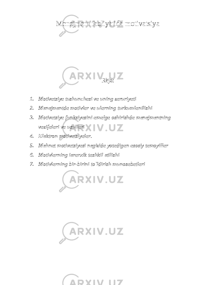 Menejment faoliyatida motivatsiya Reja: 1. Motivatsiya tushunchasi va uning zaruriyati 2. Menejmentda motivlar va ularning turkumlanilishi 3. Motivatsiya funksiyasini amalga oshirishda menejmentning vazifalari va usullari 4. Elektron motivatsiyalar . 5. Mehnat motivatsiyasi negizida yotadigan asosiy tamoyillar 6. Motivlarning ierarxik tashkil etilishi 7. Motivlarning bir-birini to`ldirish munosabatlari 