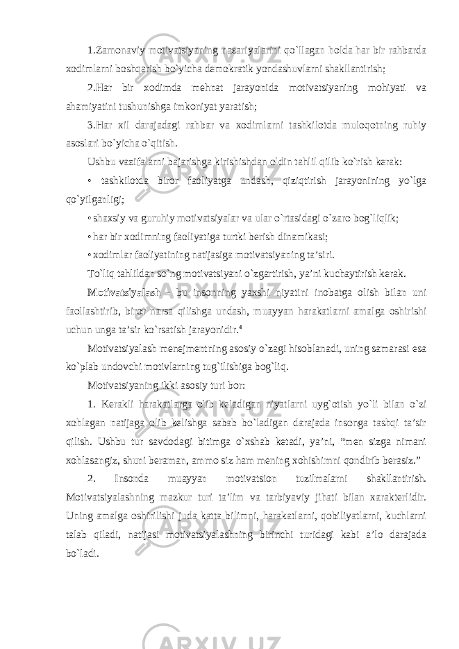 1.Zamonaviy motivatsiyaning nazariyalarini qo`llagan holda har bir rahbarda xodimlarni boshqarish bo`yicha demokratik yondashuvlarni shakllantirish; 2.Har bir xodimda mehnat jarayonida motivatsiyaning mohiyati va ahamiyatini tushunishga imkoniyat yaratish; 3.Har xil darajadagi rahbar va xodimlarni tashkilotda muloqotning ruhiy asoslari bo`yicha o`qitish. Ushbu vazifalarni bajarishga kirishishdan oldin tahlil qilib ko`rish kerak: • tashkilotda biror faoliyatga undash, qiziqtirish jarayonining yo`lga qo`yilganligi; • shaxsiy va guruhiy motivatsiyalar va ular o`rtasidagi o`zaro bog`liqlik; • har bir xodimning faoliyatiga turtki berish dinamikasi; • xodimlar faoliyatining natijasiga motivatsiyaning ta’siri. To`liq tahlildan so`ng motivatsiyani o`zgartirish, ya’ni kuchaytirish kerak. Motivatsiyalash - bu insonning yaxshi niyatini inobatga olish bilan uni faollashtirib, biror narsa qilishga undash, muayyan harakatlarni amalga oshirishi uchun unga ta’sir ko`rsatish jarayonidir. 4 Motivatsiyalash menejmentning asosiy o`zagi hisoblanadi, uning samarasi esa ko`plab undovchi motivlarning tug`ilishiga bog`liq. Motivatsiyaning ikki asosiy turi bor: 1. Kerakli harakatlarga olib keladigan niyatlarni uyg`otish yo`li bilan o`zi xohlagan natijaga olib kelishga sabab bo`ladigan darajada insonga tashqi ta’sir qilish. Ushbu tur savdodagi bitimga o`xshab ketadi, ya’ni, “men sizga nimani xohlasangiz, shuni beraman, ammo siz ham mening xohishimni qondirib berasiz.” 2. Insonda muayyan motivatsion tuzilmalarni shakllantirish. Motivatsiyalashning mazkur turi ta’lim va tarbiyaviy jihati bilan xarakterlidir. Uning amalga oshirilishi juda katta bilimni, harakatlarni, qobiliyatlarni, kuchlarni talab qiladi, natijasi motivatsiyalashning birinchi turidagi kabi a’lo darajada bo`ladi. 