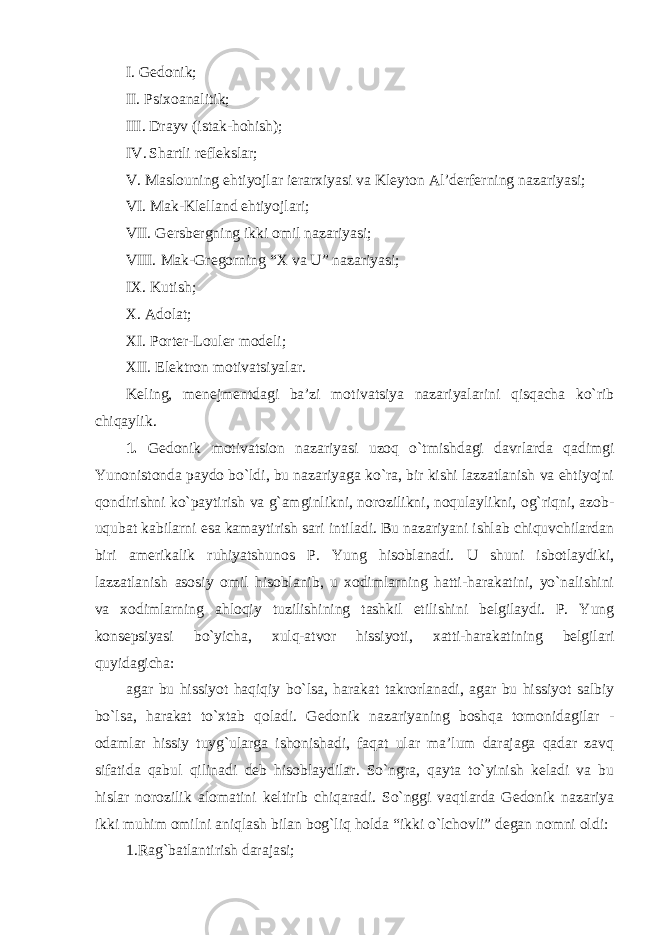 I. Gedonik; II. Psixoanalitik; III. Drayv (istak-hohish); IV. Shartli reflekslar; V. Maslouning ehtiyojlar ierarxiyasi va Kleyton Al’derferning nazariyasi; VI. Mak-Klelland ehtiyojlari; VII. Gersbergning ikki omil nazariyasi; VIII. Mak-Gregorning “X va U” nazariyasi; IX. Kutish; X. Adolat; XI. Porter-Louler modeli; XII. Elektron motivatsiyalar. Keling, menejmentdagi ba’zi motivatsiya nazariyalarini qisqacha ko`rib chiqaylik. 1. Gedonik motivatsion nazariyasi uzoq o`tmishdagi davrlarda qadimgi Yunonistonda paydo bo`ldi, bu nazariyaga ko`ra, bir kishi lazzatlanish va ehtiyojni qondirishni ko`paytirish va g`amginlikni, norozilikni, noqulaylikni, og`riqni, azob- uqubat kabilarni esa kamaytirish sari intiladi. Bu nazariyani ishlab chiquvchilardan biri amerikalik ruhiyatshunos P. Yung hisoblanadi. U shuni isbotlaydiki, lazzatlanish asosiy omil hisoblanib, u xodimlarning hatti-harakatini, yo`nalishini va xodimlarning ahloqiy tuzilishining tashkil etilishini belgilaydi. P. Yung konsepsiyasi bo`yicha, xulq-atvor hissiyoti, xatti-harakatining belgilari quyidagicha: agar bu hissiyot haqiqiy bo`lsa, harakat takrorlanadi, agar bu hissiyot salbiy bo`lsa, harakat to`xtab qoladi. Gedonik nazariyaning boshqa tomonidagilar - odamlar hissiy tuyg`ularga ishonishadi, faqat ular ma’lum darajaga qadar zavq sifatida qabul qilinadi deb hisoblaydilar. So`ngra, qayta to`yinish keladi va bu hislar norozilik alomatini keltirib chiqaradi. So`nggi vaqtlarda Gedonik nazariya ikki muhim omilni aniqlash bilan bog`liq holda “ikki o`lchovli” degan nomni oldi: 1.Rag`batlantirish darajasi; 