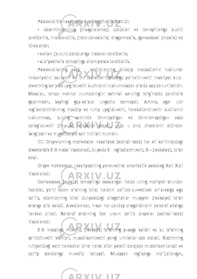 Psixoanalitik nazariyada quyidagicha ifoda etildi: • determinizmning (chegaralamoq) qoidalari va tamoyillariga kuchli tarafdorlik, irratsionallik, (nomutanosiblik) o`zgarmaslik, gomeostazi (moslik) va idrok etish; • xolizm (butun) qoidalariga nisbatan tarafdorlik; • sub’yektivlik tamoyiliga ahamiyatsiz tarafdorlik. Psixoanalizning asosi - xodimlarning ahloqiy maqsadlarini tushunish imkoniyatini beruvchi va uni tashkilot foydasiga yo`naltiruvchi insoniyat xulq- atvorining ko`plab uyg`otuvchi kuchlarini tushunmasdan o`zida saqlab turilishidir. Masalan, rahbar mehnat unumdorligini oshirish zarurligi to`g`risida qanchalik gapirmasin, keyingi gap-so`zlar ungacha bormaydi. Ammo, agar ular rag`batlantirishning moddiy va ruhiy uyg`otuvchi, harakatlantiruvchi kuchlarini tushunmasa, buning zamirida fahmlaydigan va fahmlamaydigan asab qo`zg`atuvchi (impuls) harakatlar yotadi, unda u aniq choralarni oldindan belgilashi va muvaffaqiyat sari intilishi mumkin. III . Drayvlarning motivatsion nazariyasi (xohish-istak) har xil ko`rinishdagi bixevioristik S-R model hisoblanadi, bu yerda S - rag`batlantiruvchi, R – (reaksiya), ta’sir etish. Drayv motivatsion nazariyasining yaratuvchisi amerikalik psixolog Karl Xall hisoblanadi. Gomeostaza (moslik) tamoyiliga asoslangan holda uning mohiyati shundan iboratki, ya’ni odam o`zining ichki holatini qo`llab-quvvatlash an’anasiga ega bo`lib, odamlarning ichki dunyosidagi o`zgarishlar muayyan (reaksiya) ta’sir etishga olib keladi. Avvalambor, inson har qanday o`zgarishlarni bartaraf etishga harakat qiladi. Bartaraf etishning faol unsuri bo`lib drayvlar (xohish-istak) hisoblanadi. S-R modeliga muvofiq, (reaksiya) ta’sirning yuzaga kelishi va bu ta’sirning zo`riqtiruvchi kuchlari, mustahkamlovchi yangi urinishlar deb ataladi. Xodimning ruhiyatidagi xatti-harakatlar biror narsa bilan yetarli darajada mustahkamlanadi va qat’iy standartga muvofiq ishlaydi. Muayyan rag`batga mo`ljallangan, 