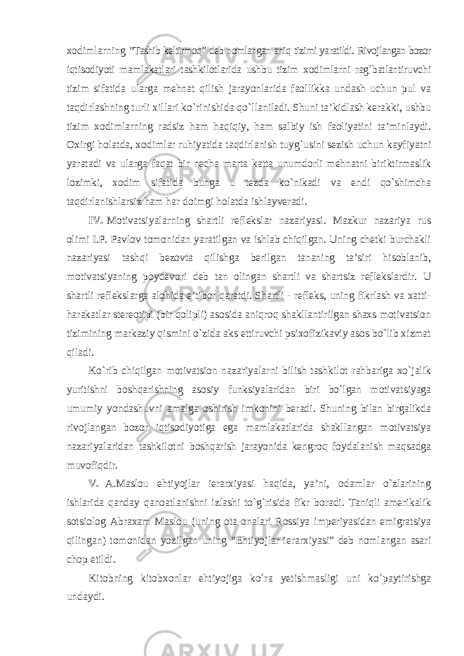 xodimlarning “Tashib keltirmoq” deb nomlangan aniq tizimi yaratildi. Rivojlangan bozor iqtisodiyoti mamlakatlari tashkilotlarida ushbu tizim xodimlarni rag`batlantiruvchi tizim sifatida ularga mehnat qilish jarayonlarida faollikka undash uchun pul va taqdirlashning turli xillari ko`rinishida qo`llaniladi. Shuni ta’kidlash kerakki, ushbu tizim xodimlarning radsiz ham haqiqiy, ham salbiy ish faoliyatini ta’minlaydi. Oxirgi holatda, xodimlar ruhiyatida taqdirlanish tuyg`usini sezish uchun kayfiyatni yaratadi va ularga faqat bir necha marta katta unumdorli mehnatni biriktirmaslik lozimki, xodim sifatida bunga u tezda ko`nikadi va endi qo`shimcha taqdirlanishlarsiz ham har doimgi holatda ishlayveradi. IV. Motivatsiyalarning shartli reflekslar nazariyasi. Mazkur nazariya rus olimi I.P. Pavlov tomonidan yaratilgan va ishlab chiqilgan. Uning chetki burchakli nazariyasi tashqi bezovta qilishga berilgan tananing ta’siri hisoblanib, motivatsiyaning poydevori deb tan olingan shartli va shartsiz reflekslardir. U shartli reflekslarga alohida e’tibor qaratdi. Shartli - refleks, uning fikrlash va xatti- harakatlar stereotipi (bir qolipli) asosida aniqroq shakllantirilgan shaxs motivatsion tizimining markaziy qismini o`zida aks ettiruvchi psixofizikaviy asos bo`lib xizmat qiladi. Ko`rib chiqilgan motivatsion nazariyalarni bilish tashkilot rahbariga xo`jalik yuritishni boshqarishning asosiy funksiyalaridan biri bo`lgan motivatsiyaga umumiy yondashuvni amalga oshirish imkonini beradi. Shuning bilan birgalikda rivojlangan bozor iqtisodiyotiga ega mamlakatlarida shakllangan motivatsiya nazariyalaridan tashkilotni boshqarish jarayonida kengroq foydalanish maqsadga muvofiqdir. V. A.Maslou ehtiyojlar ierarxiyasi haqida, ya’ni, odamlar o`zlarining ishlarida qanday qanoatlanishni izlashi to`g`risida fikr boradi. Taniqli amerikalik sotsiolog Abraxam Maslou (uning ota-onalari Rossiya imperiyasidan emigratsiya qilingan) tomonidan yozilgan uning “Ehtiyojlar ierarxiyasi” deb nomlangan asari chop etildi. Kitobning kitobxonlar ehtiyojiga ko`ra yetishmasligi uni ko`paytirishga undaydi. 