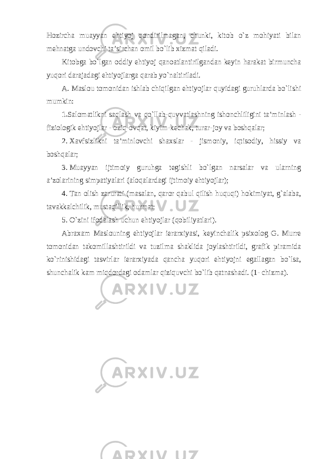 Hozircha muayyan ehtiyoj qondirilmagan, chunki, kitob o`z mohiyati bilan mehnatga undovchi ta’sirchan omil bo`lib xizmat qiladi. Kitobga bo`lgan oddiy ehtiyoj qanoatlantirilgandan keyin harakat birmuncha yuqori darajadagi ehtiyojlarga qarab yo`naltiriladi. A. Maslou tomonidan ishlab chiqilgan ehtiyojlar quyidagi guruhlarda bo`lishi mumkin: 1. Salomatlikni saqlash va qo`llab-quvvatlashning ishonchliligini ta’minlash - fiziologik ehtiyojlar - oziq-ovqat, kiyim-kechak, turar-joy va boshqalar; 2. Xavfsizlikni ta’minlovchi shaxslar - jismoniy, iqtisodiy, hissiy va boshqalar; 3. Muayyan ijtimoiy guruhga tegishli bo`lgan narsalar va ularning a’zolarining simpatiyalari (aloqalardagi ijtimoiy ehtiyojlar); 4. Tan olish zarurati (masalan, qaror qabul qilish huquqi) hokimiyat, g`alaba, tavakkalchilik, mustaqillik, hurmat; 5. O`zini ifodalash uchun ehtiyojlar (qobiliyatlari). Abraxam Maslouning ehtiyojlar ierarxiyasi, keyinchalik psixolog G. Murre tomonidan takomillashtirildi va tuzilma shaklida joylashtirildi, grafik piramida ko`rinishidagi tasvirlar ierarxiyada qancha yuqori ehtiyojni egallagan bo`lsa, shunchalik kam miqdordagi odamlar qiziquvchi bo`lib qatnashadi. (1- chizma). 