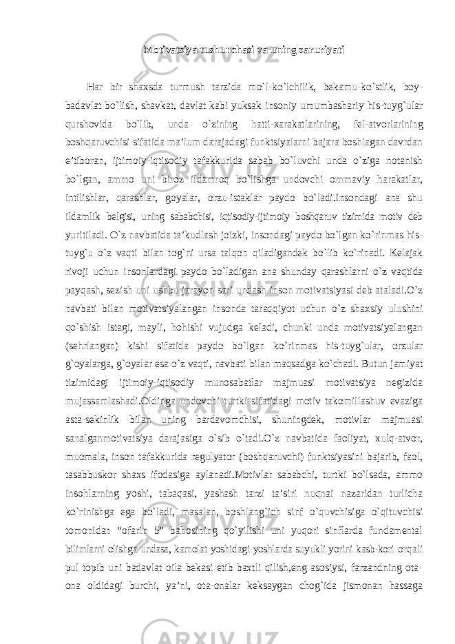 Motivatsiya tushunchasi va uning zaruriyati Har bir shaxsda turmush tarzida mo`l-ko`lchilik, bekamu-ko`stlik, boy- badavlat bo`lish, shavkat, davlat kabi yuksak insoniy umumbashariy his-tuyg`ular qurshovida bo`lib, unda o`zining hatti-xarakatlarining, fel-atvorlarining boshqaruvchisi sifatida ma’lum darajadagi funktsiyalarni bajara boshlagan davrdan e’tiboran, ijtimoiy-iqtisodiy tafakkurida sabab bo`luvchi unda o`ziga notanish bo`lgan, ammo uni biroz ildamroq bo`lishga undovchi ommaviy harakatlar, intilishlar, qarashlar, goyalar, orzu-istaklar paydo bo`ladi.Insondagi ana shu ildamlik belgisi, uning sababchisi, iqtisodiy-ijtimoiy boshqaruv tizimida motiv deb yuritiladi. O`z navbatida ta’kudlash joizki, insondagi paydo bo`lgan ko`rinmas his- tuyg`u o`z vaqti bilan tog`ni ursa talqon qiladigandek bo`lib ko`rinadi. Kelajak rivoji uchun insonlardagi paydo bo`ladigan ana shunday qarashlarni o`z vaqtida payqash, sezish uni ushbu jarayon sari undash inson motivatsiyasi deb ataladi.O`z navbati bilan motivatsiyalangan insonda taraqqiyot uchun o`z shaxsiy ulushini qo`shish istagi, mayli, hohishi vujudga keladi, chunki unda motivatsiyalangan (sehrlangan) kishi sifatida paydo bo`lgan ko`rinmas his-tuyg`ular, orzular g`oyalarga, g`oyalar esa o`z vaqti, navbati bilan maqsadga ko`chadi. Butun jamiyat tizimidagi ijtimoiy-iqtisodiy munosabatlar majmuasi motivatsiya negizida mujassamlashadi.Oldinga undovchi turtki sifatidagi motiv takomillashuv evaziga asta-sekinlik bilan uning bardavomchisi, shuningdek, motivlar majmuasi sanalganmotivatsiya darajasiga o`sib o`tadi.O`z navbatida faoliyat, xulq-atvor, muomala, inson tafakkurida regulyator (boshqaruvchi) funktsiyasini bajarib, faol, tasabbuskor shaxs ifodasiga aylanadi.Motivlar sababchi, turtki bo`lsada, ammo insohlarning yoshi, tabaqasi, yashash tarzi ta’siri nuqnai nazaridan turlicha ko`rinishga ega bo`ladi, masalan, boshlang`ich sinf o`quvchisiga o`qituvchisi tomonidan “ofarin 5” bahosining qo`yilishi uni yuqori sinflarda fundamental bilimlarni olishga undasa, kamolat yoshidagi yoshlarda suyukli yorini kasb-kori orqali pul topib uni badavlat oila bekasi etib baxtli qilish,eng asosiysi, farzandning ota- ona oldidagi burchi, ya’ni, ota-onalar keksaygan chog`ida jismonan hassaga 