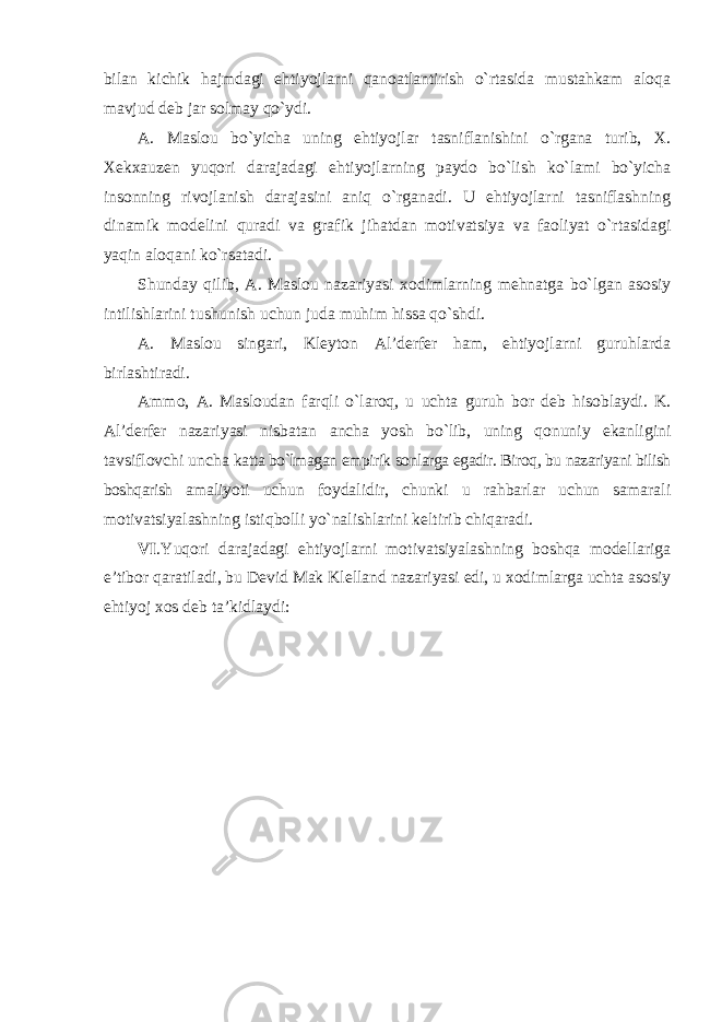 bilan kichik hajmdagi ehtiyojlarni qanoatlantirish o`rtasida mustahkam aloqa mavjud deb jar solmay qo`ydi. A. Maslou bo`yicha uning ehtiyojlar tasniflanishini o`rgana turib, X. Xekxauzen yuqori darajadagi ehtiyojlarning paydo bo`lish ko`lami bo`yicha insonning rivojlanish darajasini aniq o`rganadi. U ehtiyojlarni tasniflashning dinamik modelini quradi va grafik jihatdan motivatsiya va faoliyat o`rtasidagi yaqin aloqani ko`rsatadi. Shunday qilib, A. Maslou nazariyasi xodimlarning mehnatga bo`lgan asosiy intilishlarini tushunish uchun juda muhim hissa qo`shdi. A. Maslou singari, Kleyton Al’derfer ham, ehtiyojlarni guruhlarda birlashtiradi. Ammo, A. Masloudan farqli o`laroq, u uchta guruh bor deb hisoblaydi. K. Al’derfer nazariyasi nisbatan ancha yosh bo`lib, uning qonuniy ekanligini tavsiflovchi uncha katta bo`lmagan empirik sonlarga egadir. Biroq, bu nazariyani bilish boshqarish amaliyoti uchun foydalidir, chunki u rahbarlar uchun samarali motivatsiyalashning istiqbolli yo`nalishlarini keltirib chiqaradi. VI .Yuqori darajadagi ehtiyojlarni motivatsiyalashning boshqa modellariga e’tibor qaratiladi, bu Devid Mak Klelland nazariyasi edi, u xodimlarga uchta asosiy ehtiyoj xos deb ta’kidlaydi: 