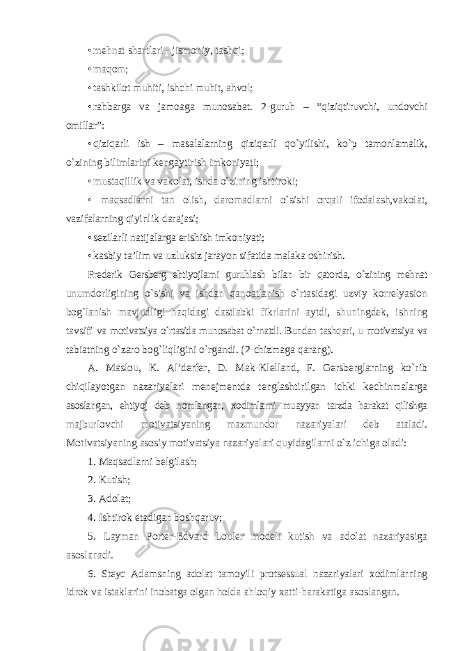 • mehnat shartlari - jismoniy, tashqi; • maqom; • tashkilot muhiti, ishchi muhit, ahvol; • rahbarga va jamoaga munosabat. 2-guruh – “qiziqtiruvchi, undovchi omillar”: • qiziqarli ish – masalalarning qiziqarli qo`yilishi, ko`p tamonlamalik, o`zining bilimlarini kengaytirish imkoniyati; • mustaqillik va vakolat, ishda o`zining ishtiroki; • maqsadlarni tan olish, daromadlarni o`sishi orqali ifodalash,vakolat, vazifalarning qiyinlik darajasi; • sezilarli natijalarga erishish imkoniyati; • kasbiy ta’lim va uzluksiz jarayon sifatida malaka oshirish. Frederik Gersberg ehtiyojlarni guruhlash bilan bir qatorda, o`zining mehnat unumdorligining o`sishi va ishdan qanoatlanish o`rtasidagi uzviy korrelyasion bog`lanish mavjudligi haqidagi dastlabki fikrlarini aytdi, shuningdek, ishning tavsifi va motivatsiya o`rtasida munosabat o`rnatdi. Bundan tashqari, u motivatsiya va tabiatning o`zaro bog`liqligini o`rgandi. (2-chizmaga qarang). A. Maslou, K. Al’derfer, D. Mak-Klelland, F. Gersberglarning ko`rib chiqilayotgan nazariyalari menejmentda tenglashtirilgan ichki kechinmalarga asoslangan, ehtiyoj deb nomlangan, xodimlarni muayyan tarzda harakat qilishga majburlovchi motivatsiyaning mazmundor nazariyalari deb ataladi. Motivatsiyaning asosiy motivatsiya nazariyalari quyidagilarni o`z ichiga oladi: 1. Maqsadlarni belgilash; 2. Kutish; 3. Adolat; 4. Ishtirok etadigan boshqaruv; 5. Layman Porter-Edvard Louler modeli kutish va adolat nazariyasiga asoslanadi. 6. Steyc Adamsning adolat tamoyili protsessual nazariyalari xodimlarning idrok va istaklarini inobatga olgan holda ahloqiy xatti-harakatiga asoslangan. 