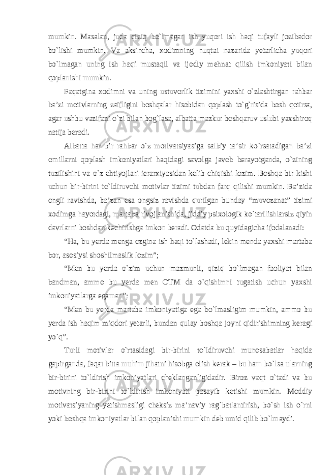 mumkin. Masalan, juda qiziq bo`lmagan ish yuqori ish haqi tufayli jozibador bo`lishi mumkin. Va aksincha, xodimning nuqtai nazarida yetarlicha yuqori bo`lmagan uning ish haqi mustaqil va ijodiy mehnat qilish imkoniyati bilan qoplanishi mumkin. Faqatgina xodimni va uning ustuvorlik tizimini yaxshi o`zlashtirgan rahbar ba’zi motivlarning zaifligini boshqalar hisobidan qoplash to`g`risida bosh qotirsa, agar ushbu vazifani o`zi bilan bog`lasa, albatta mazkur boshqaruv uslubi yaxshiroq natija beradi. Albatta har bir rahbar o`z motivatsiyasiga salbiy ta’sir ko`rsatadigan ba’zi omillarni qoplash imkoniyatlari haqidagi savolga javob berayotganda, o`zining tuzilishini va o`z ehtiyojlari ierarxiyasidan kelib chiqishi lozim. Boshqa bir kishi uchun bir-birini to`ldiruvchi motivlar tizimi tubdan farq qilishi mumkin. Ba’zida ongli ravishda, ba’zan esa ongsiz ravishda qurilgan bunday “muvozanat” tizimi xodimga hayotdagi, martaba rivojlanishida, jiddiy psixologik ko`tarilishlarsiz qiyin davrlarni boshdan kechirishga imkon beradi. Odatda bu quyidagicha ifodalanadi: “Ha, bu yerda menga ozgina ish haqi to`lashadi, lekin menda yaxshi martaba bor, asosiysi shoshilmaslik lozim”; “Men bu yerda o`zim uchun mazmunli, qiziq bo`lmagan faoliyat bilan bandman, ammo bu yerda men OTM da o`qishimni tugatish uchun yaxshi imkoniyatlarga egaman”; “Men bu yerda martaba imkoniyatiga ega bo`lmasligim mumkin, ammo bu yerda ish haqim miqdori yetarli, bundan qulay boshqa joyni qidirishimning keragi yo`q”. Turli motivlar o`rtasidagi bir-birini to`ldiruvchi munosabatlar haqida gapirganda, faqat bitta muhim jihatni hisobga olish kerak – bu ham bo`lsa ularning bir-birini to`ldirish imkoniyatlari cheklanganligidadir. Biroz vaqt o`tadi va bu motivning bir-birini to`ldirish imkoniyati pasayib ketishi mumkin. Moddiy motivatsiyaning yetishmasligi cheksiz ma’naviy rag`batlantirish, bo`sh ish o`rni yoki boshqa imkoniyatlar bilan qoplanishi mumkin deb umid qilib bo`lmaydi. 