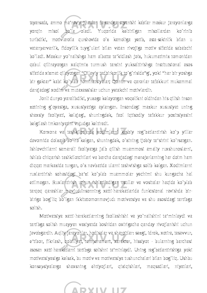 tayansada, ammo ma’naviy jihatdan farzandga suyanishi kabilar mazkur jarayonlarga yorqin misol bo`la oladi. Yuqorida keltirilgan misollardan ko`rinib turibdiki, motivlaroila qurshovida o`z kamoliga yetib, asta-sekinlik bilan u vatanparvarlik, fidoyilik tuyg`ulari bilan vatan rivojiga motiv sifatida sababchi bo`ladi. Mazkur yo`nalishga ham albatta ta’kidlash joiz, hukumatimiz tomonidan qabul qilinayotgan xalqimiz turmush tarzini yuksaltirishga institutsional asos sifatida xizmat qilayotgan “Oilaviy tadbirkorlik to`g`risida”gi, yoki “har bir yoshga bir gektar” kabi ko`plab nominatsiyalar, Qonun va qarorlar tafakkuri mukammal darajadagi xodim va mutaxassislar uchun yetakchi motivlardir. Jonli dunyo yaralibdiki, yuzaga kelayotgan voqelikni oldindan his qilish inson zotining g`oyasiga, xususiyatiga aylangan. Insondagi mazkur xususiyat uning shaxsiy faoliyati, kelajagi, shuningdek, faol iqtisodiy tafakkur pozitsiyasini belgilash imkoniyatini vujudga keltiradi. Korxona va tashkilotlarda xodimlarni kasbiy rag`batlantirish ko`p yillar davomida dolzarb bo`lib kelgan, shuningdek, o`zining ijobiy ta’sirini ko`rsatgan. Ishlovchilarni samarali faoliyatga jalb qilish muammosi amaliy ruxshunoslarni, ishlab chiqarish tashkilotchilari va barcha darajadagi menejerlarning har doim ham diqqat markazida turgan, o`z navbatida ularni tashvishga solib kelgan. Xodimlarni ruxlantirish sohasidagi ba’zi ko`plab muammolar yechimi shu kungacha hal etilmagan. Ruxlantirish uchun ishlatiladigan usullar va vositalar haqida ko`plab tarqoq qarashlar mavjud.Insonning xatti-harakatlarida funktsional ravishda bir- biriga bog`liq bo`lgan ikkitatomonmavjud: motivatsiya va shu asosidagi tartibga solish. Motivatsiya xatti-harakatlarning faollashishi va yo`nalishini ta’minlaydi va tartibga solish muayyan vaziyatda boshidan oxirigacha qanday rivojlanishi uchun javobgardir. Aqliy jarayonlar, hodisalar va sharoitlar: sezgi, idrok, xotira, tasavvur, e’tibor, fikrlash, qobiliyat, temperament, xarakter, hissiyot - bularning barchasi asosan xatti-harakatlarni tartibga solishni ta’minlaydi. Uning rag`batlantirishiga yoki motivatsiyasiga kelsak, bu motiv va motivatsiya tushunchalari bilan bog`liq. Ushbu konsepsiyalarga shaxsning ehtiyojlari, qiziqishlari, maqsadlari, niyatlari, 