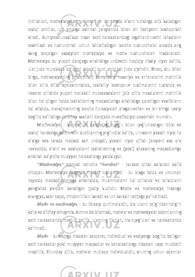 intilishlari, motivatsiyalari, uni ma’lum bir tarzda o`zini tutishiga olib keladigan tashqi omillar, uni amalga oshirish jarayonida biron bir faoliyatni boshqarishi kiradi. Ruhiyatshunoslikda inson xatti-harakatlaridagi ogohlantiruvchi lahzalarni tasvirlash va tushuntirish uchun ishlatiladigan barcha tushunchalar orasida eng keng tarqalgan asosiylari motivatsiya va motiv tushunchalari hisoblanadi. Motivatsiya bu yuqori darajaga erishishga undovchi haqiqiy hissiy niyat bo`lib, ular juda murakkab bo`lgani sababli buni aniqlash juda qiyindir. Biroq, shu bilan birga, motivatsiyaning (qiziqtirish) zamonaviy nazariya va an’analarini mohirlik bilan bilib olib, rejalashtirishda, tashkiliy boshqaruv tuzilmalarini tuzishda va nazorat qilishda yuqori malakali mutaxassislarni jalb qilib masalalarni mohirlik bilan hal qilgan holda tashkilotning maqsadlariga erishishga qaratilgan vazifalarni hal etishda, menejmentning barcha funksiyalari o`zgaruvchan va bir-biriga uzviy bog`liq bo`lishiga qaramay sezilarli darajada muvaffaqiyat qozonishi mumkin. Motivatsiya – bu ma’lum darajadagi tuyg`u bilan uyg`unlashgan ichki va tashqi harakatga keltiruvchi kuchlarning yig`indisi bo`lib, u insonni yaxshi niyat ila o`ziga xos tarzda maqsad sari undaydi, yaxshi niyat qilish jarayoni esa o`z navbatida, o`zini va boshqalarni tashkilotning va (yoki) shaxsning maqsadlariga erishish bo`yicha muayyan harakatlarga yetaklaydi. “Motivatsiya” atamasi lotincha “harakat” - harakat qilish so`zidan kelib chiqqan. Motivatsiya deganda “iroda” tushuniladi - bu bizga ishda va umuman hayotda maqsadlarimizga erishishda, muammolarni hal qilishda va to`siqlarni yengishda yordam beradigan ijodiy kuchdir. Motiv va motivatsiya insonga energiya, sabr-toqat, chidamlilikni beradi va uni kerakli natijaga yo`naltiradi. Motiv va motivatsiya - bu faraziy qurilmalardir, biz ularni to`g`ridan-to`g`ri ko`ra va o`lchay olmaymiz. Ammo biz bilamizki, motivlar va motivatsiyalar odamlarning xatti-harakatlarida mavjud bo`lib, ularning fikrlari, his-tuyg`ulari va harakatlarida ko`rinadi. Motiv - bu vaqtga nisbatan barqaror, individual va vaziyatga bog`liq bo`lgan xatti-harakatlar yoki muayyan maqsadlar va baholashlarga nisbatan uzoq muddatli moyillik. Shunday qilib, motivlar mutlaqo individualdir, shuning uchun odamlar 