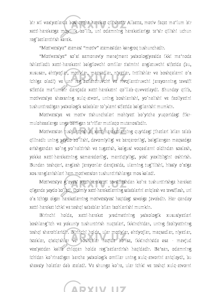 bir xil vaziyatlarda boshqacha harakat qilishadi. Albatta, motiv faqat ma’lum bir xatti-harakatga moyillik bo`lib, uni odamning harakatlariga ta’sir qilishi uchun rag`batlantirish kerak. “Motivatsiya” atamasi “motiv” atamasidan kengroq tushunchadir. “Motivatsiya” so`zi zamonaviy menejment psixologiyasida ikki ma’noda ishlatiladi: xatti-harakatni belgilovchi omillar tizimini anglatuvchi sifatida (bu, xususan, ehtiyojlar, motivlar, maqsadlar, niyatlar, intilishlar va boshqalarni o`z ichiga oladi) va uni rag`batlantiruvchi va rivojlantiruvchi jarayonning tavsifi sifatida ma’lumbir darajada xatti-harakatni qo`llab-quvvatlaydi. Shunday qilib, motivatsiya shaxsning xulq-atvori, uning boshlanishi, yo`nalishi va faoliyatini tushuntiradigan psixologik sabablar to`plami sifatida belgilanishi mumkin. Motivatsiya va motiv tishunchalari mohiyati bo`yicha yuqoridagi fikr- mulohazalarga unga berilgan ta’riflar mutlaqo mutanosibdir. Motivatsion tushuntirishlar xatti-harakatlarning quyidagi jihatlari bilan talab qilinadi: uning paydo bo`lishi, davomiyligi va barqarorligi, belgilangan maqsadga erishgandan so`ng yo`naltirish va tugatish, kelgusi voqealarni oldindan sozlash, yakka xatti-harakatning samaradorligi, mantiqiyligi, yoki yaxlitligini oshirish. Bundan tashqari, anglash jarayonlar darajasida, ularning tug`ilishi, hissiy o`ziga xos ranglanishlari ham motivatsion tushuntirishlarga mos keladi. Motivatsiya g`oyasi xatti-harakatni tavsiflashdan ko`ra tushuntirishga harakat qilganda paydo bo`ladi. Doimiy xatti-harakatlarning sabablarini aniqlash va tavsiflash, uni o`z ichiga olgan harakatlarning motivatsiyasi haqidagi savolga javobdir. Har qanday xatti-harakat ichki va tashqi sabablar bilan izohlanishi mumkin. Birinchi holda, xatti-harakat predmetining psixologik xususiyatlari boshlang`ich va yakuniy tushuntirish nuqtalari, ikkinchidan, uning faoliyatining tashqi sharoitlaridir. Birinchi holda, ular motivlar, ehtiyojlar, maqsadlar, niyatlar, istaklar, qiziqishlar va boshqalar haqida bo`lsa, ikkinchisida esa - mavjud vaziyatdan kelib chiqqan holda rag`batlantirish haqidadir. Ba’zan, odamning ichidan ko`rinadigan barcha psixologik omillar uning xulq-atvorini aniqlaydi, bu shaxsiy holatlar deb ataladi. Va shunga ko`ra, ular ichki va tashqi xulq-atvorni 