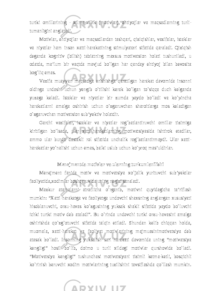 turtki omillarining - xilma-xillik (motivlar), ehtiyojlar va maqsadlarning turli- tumanligini anglatadi. Motivlar, ehtiyojlar va maqsadlardan tashqari, qiziqishlar, vazifalar, istaklar va niyatlar ham inson xatti-harakatining stimulyatori sifatida qaraladi. Qiziqish deganda kognitiv (bilish) tabiatning maxsus motivatsion holati tushuniladi, u odatda, ma’lum bir vaqtda mavjud bo`lgan har qanday ehtiyoj bilan bevosita bog`liq emas. Vazifa muayyan maqsadga erishishga qaratilgan harakat davomida insonni oldinga undashi uchun yengib o`tilishi kerak bo`lgan to`siqqa duch kelganda yuzaga keladi. Istaklar va niyatlar bir zumda paydo bo`ladi va ko`pincha harakatlarni amalga oshirish uchun o`zgaruvchan sharoitlarga mos keladigan o`zgaruvchan motivatsion sub’yektiv holatdir. Garchi vazifalar, istaklar va niyatlar rag`batlantiruvchi omillar tizimiga kiritilgan bo`lsada, ular xatti-harakatlarning motivatsiyasida ishtirok etadilar, ammo ular bunda dastakli rol sifatida unchalik rag`batlantirmaydi. Ular xatti- harakatlar yo`nalishi uchun emas, balki uslub uchun ko`proq mas’uldirlar. Menejmentda motivlar va ularning turkumlanilishi Menejment fanida motiv va motivatsiya xo`jalik yurituvchi sub’yektlar faoliyatida,xodimlar boshqaruvida uning negizi sanaladi. Mazkur atamalarni atroflicha o`rganib, motivni quyidagicha ta’riflash mumkin: “Xatti-harakatga va faoliyatga undovchi shaxsning anglangan xususiyati hisoblanuvchi, orzu-havas ko`zgusining yuksak shakli sifatida paydo bo`luvchi ichki turtki motiv deb ataladi”. Bu o`rinda undovchi turtki orzu-havasini amalga oshirishda qo`zg`otuvchi sifatida talqin etiladi. Shundan kelib chiqqan holda, muomala, xatti-harakat va faoliyat motivlarining majmuasinimotivatsiya deb atasak bo`ladi. Insonning yuksalish sari harakati davomida uning “motivatsiya kengligi” hosil bo`lib, doimo u turli xildagi motivlar qurshovida bo`ladi. “Motivatsiya kengligi” tushunchasi motivatsiyani tizimli ketma-ketli, bosqichli ko`rinish beruvchi xodim motivlarining tuzilishini tavsiflashda qo`llash mumkin. 