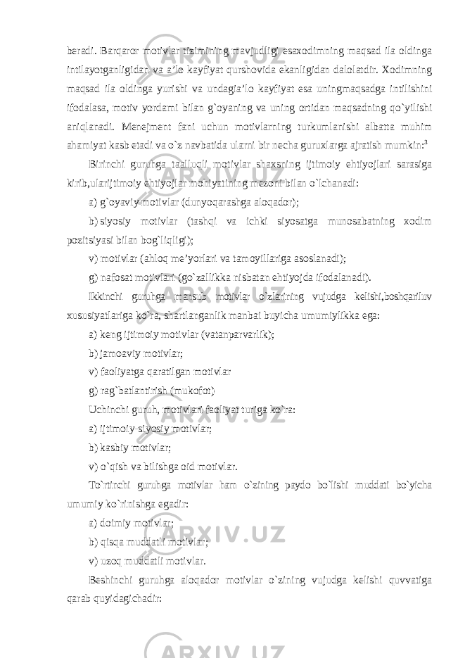 beradi. Barqaror motivlar tizimining mavjudligi esaxodimning maqsad ila oldinga intilayotganligidan va a’lo kayfiyat qurshovida ekanligidan dalolatdir. Xodimning maqsad ila oldinga yurishi va undagia’lo kayfiyat esa uningmaqsadga intilishini ifodalasa, motiv yordami bilan g`oyaning va uning ortidan maqsadning qo`yilishi aniqlanadi. Menejment fani uchun motivlarning turkumlanishi albatta muhim ahamiyat kasb etadi va o`z navbatida ularni bir necha guruxlarga ajratish mumkin: 3 Birinchi guruhga taalluqli motivlar shaxsning ijtimoiy ehtiyojlari sarasiga kirib,ularijtimoiy ehtiyojlar mohiyatining mezoni bilan o`lchanadi: a) g`oyaviy motivlar (dunyoqarashga aloqador); b) siyosiy motivlar (tashqi va ichki siyosatga munosabatning xodim pozitsiyasi bilan bog`liqligi); v) motivlar (ahloq me’yorlari va tamoyillariga asoslanadi); g) nafosat motivlari (go`zallikka nisbatan ehtiyojda ifodalanadi). Ikkinchi guruhga mansub motivlar o`zlarining vujudga kelishi,boshqariluv xususiyatlariga ko`ra, shartlanganlik manbai buyicha umumiylikka ega: a) keng ijtimoiy motivlar (vatanparvarlik); b) jamoaviy motivlar; v) faoliyatga qaratilgan motivlar g) rag`batlantirish (mukofot) Uchinchi guruh, motivlari faoliyat turiga ko`ra: a) ijtimoiy-siyosiy motivlar; b) kasbiy motivlar; v) o`qish va bilishga oid motivlar. To`rtinchi guruhga motivlar ham o`zining paydo bo`lishi muddati bo`yicha umumiy ko`rinishga egadir: a) doimiy motivlar; b) qisqa muddatli motivlar; v) uzoq muddatli motivlar. Beshinchi guruhga aloqador motivlar o`zining vujudga kelishi quvvatiga qarab quyidagichadir: 