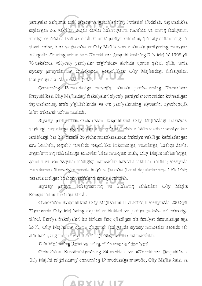 partiyalar xalqimiz turli tabaqa va guruhlarining irodasini ifodalab, deputatlikka saylangan o&#39;z vakillari orqali davlat hokimiyatini tuzishda va uning faoliyatini amalga oshirishda ishtirok etadi. Chunki partiya xalqning, ijtimoiy qatlamning bir qismi bo&#39;lsa, blok va fraksiyalar Oliy Majlis hamda siyosiy partiyaning muayyan bo&#39;lagidir. Shuning uchun ham O&#39;zbekiston Respublikasining Oliy Majlisi 1996-yil 26-dekabrda «Siyosiy partiyalar to&#39;g&#39;risida» alohida qonun qabul qilib, unda siyosiy partiyalarning O&#39;zbekiston Respublikasi Oliy Majlisidagi fraksiyalari faoliyatiga alohida modda ajratdi. Qonunning 13-moddasiga muvofiq, siyosiy partiyalarning O&#39;zbekiston Respublikasi Oliy Majlisidagi fraksiyalari siyosiy partiyalar tomonidan ko&#39;rsatilgan deputatlarning ta&#39;sis yig&#39;ilishlarida va o&#39;z partiyalarining siyosatini uyushqoqlik bilan o&#39;tkazish uchun tuziladi. Siyosiy partiyaning O&#39;zbekiston Respublikasi Oliy Majlisidagi fraksiyasi quyidagi huquqlarga ega: sessiya kun tartibini tuzishda ishtirok etish; sessiya kun tartibidagi har bir masala bo&#39;yicha muzokaralarda fraksiya vakiliga kafolatlangan so&#39;z berilishi; tegishli ravishda respublika hukumatiga, vazirlarga, boshqa davlat organlarining rahbarlariga so&#39;rovlar bilan murojaat etish; Oliy Majlis rahbarligiga, qo&#39;mita va komissiyalar raisligiga nomzodlar bo&#39;yicha takliflar kiritish; sessiyada muhokama qilinayotgan masala bo&#39;yicha fraksiya fikrini deputatlar orqali bildirish; nazarda tutilgan boshqa vazifalarni amalga oshirish. Siyosiy partiya fraksiyasining va blokning rahbarlari Oliy Majlis Kengashining tarkibiga kiradi. O&#39;zbekiston Respublikasi Oliy Majlisining II chaqiriq I sessiyasida 2000-yil 22yanvarda Oliy Majlisning deputatlar bloklari va partiya fraksiyalari ro&#39;yxatga olindi. Partiya fraksiyalari bir-biridan farq qiladigan o&#39;z faoliyat dasturlariga ega bo&#39;lib, Oliy Majlisning qonun chiqarish faoliyatida siyosiy murosalar asosida ish olib borib, eng muhim vazifalarni bajarishga ko&#39;maklashmoqdalar. Oliy Majlisning Raisi va uning o’rinbosarlari faoliyati O&#39;zbekiston Konstitutsiyasining 84-moddasi va «O&#39;zbekiston Respublikasi Oliy Majlisi to&#39;g&#39;risida»gi qonunning 12-moddasiga muvofiq, Oliy Majlis Raisi va 