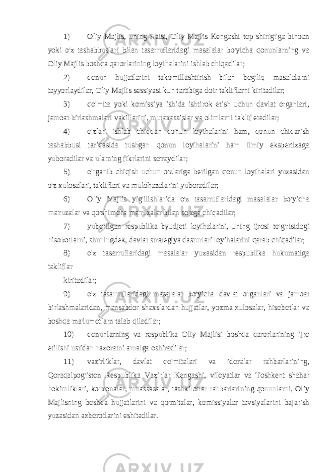 1) Oliy Majlis, uning Raisi, Oliy Majlis Kengashi top shirig&#39;iga binoan yoki o&#39;z tashabbuslari bilan tasarruflaridagi masalalar bo&#39;yicha qonunlarning va Oliy Majlis boshqa qarorlarining loyihalarini ishlab chiqadilar; 2) qonun hujjatlarini takomillashtirish bilan bog&#39;liq masalalarni tayyorlaydilar, Oliy Majlis sessiyasi kun tartibiga doir takliflarni kiritadilar; 3) qo&#39;mita yoki komissiya ishida ishtirok etish uchun davlat organlari, jamoat birlashmalari vakillarini, mutaxassislar va olimlarni taklif etadilar; 4) o&#39;zlari ishlab chiqqan qonun loyihalarini ham, qonun chiqarish tashabbusi tariqasida tushgan qonun loyihalarini ham ilmiy ekspertizaga yuboradilar va ularning fikrlarini so&#39;raydilar; 5) o&#39;rganib chiqish uchun o&#39;zlariga berilgan qonun loyihalari yuzasidan o&#39;z xulosalari, takliflari va mulohazalarini yuboradilar; 6) Oliy Majlis yig&#39;ilishlarida o&#39;z tasarruflaridagi masalalar bo&#39;yicha ma&#39;ruzalar va qo&#39;shimcha ma&#39;ruzalar bilan so&#39;zga chiqadilar; 7) yuborilgan respublika byudjeti loyihalarini, uning ijrosi to&#39;g&#39;risidagi hisobotlarni, shuningdek, davlat strategiya dasturlari loyihalarini qarab chiqadilar; 8) o&#39;z tasarruflaridagi masalalar yuzasidan respublika hukumatiga takliflar kiritadilar; 9) o&#39;z tasarruflaridagi masalalar bo&#39;yicha davlat organlari va jamoat birlashmalaridan, mansabdor shaxslardan hujjatlar, yozma xulosalar, hisobotlar va boshqa ma&#39;lumotlarn talab qiladilar; 10) qonunlarning va respublika Oliy Majlisi boshqa qarorlarining ijro etilishi ustidan nazoratni amalga oshiradilar; 11) vazirliklar, davlat qo&#39;mitalari va idoralar rahbarlarining, Qoraqalpog&#39;iston Respublika Vazirlar Kengashi, viloyatlar va Toshkent shahar hokimliklari, korxonalar, muassasalar, tashkilotlar rahbarlarining qonunlarni, Oliy Majlisning boshqa hujjatlarini va qo&#39;mitalar, komissiyalar tavsiyalarini bajarish yuzasidan axborotlarini eshitadilar. 