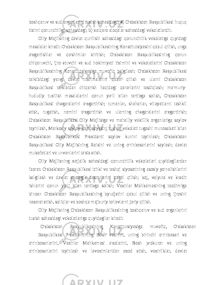 boshqaruv va sud organlarini tuzish sohasidagi; 4) O&#39;zbekiston Respublikasi huquq tizimi qonunchiligi sohasidagi; 5) xalqaro aloqalar sohasidagi vakolatlardir. Oliy Majlisning davlat qurilishi sohasidagi qonunchilik vakolatiga quyidagi masalalar kiradi: O&#39;zbekiston Respublikasining Konstitutsiyasini qabul qilish, unga o&#39;zgartishlar va qo&#39;shimlar kiritish; O&#39;zbekiston Respublikasining qonun chiqaruvchi, ijro etuvchi va sud hokimiyati tizimini va vakolatlarini O&#39;zbekiston Respublikasining Konstitutsiyasiga muvofiq belgilash; O&#39;zbekiston Respublikasi tarkibidagi yangi davlat tuzilmalarini qabul qilish va ularni O&#39;zbekiston Respublikasi tarkibidan chiqarish haqidagi qarorlarini tasdiqlash; ma&#39;muriy- hududiy tuzilish masalalarini qonun yo&#39;li bilan tartibga solish, O&#39;zbekiston Respublikasi chegaralarini o&#39;zgartirish; tumanlar, shaharlar, viloyatlarni tashkil etish, tugatish, nomini o&#39;zgartirish va ularning chegaralarini o&#39;zgartirish; O&#39;zbekiston Respublikasi Oliy Majlisiga va mahalliy vakillik organlariga saylov tayinlash, Markaziy saylov komissiyasini tuzish; vakolati tugashi munosabati bilan O&#39;zbekiston Respublikasi Prezidenti saylov kunini tayinlash; O&#39;zbekiston Respublikasi Oliy Majlisining Raisini va uning o&#39;rinbosarlarini saylash; davlat mukofotlari va unvonlarini ta&#39;sis etish. Oliy Majlisning xo&#39;jalik sohasidagi qonunchilik vakolatlari quyidagilardan iborat: O&#39;zbekiston Respublikasi ichki va tashqi siyosatining asosiy yo&#39;nalishlarini belgilash va davlat strategik dasturlarini qabul qilish; boj, valyuta va kredit ishlarini qonun yo&#39;li bilan tartibga solish; Vazirlar Mahkamasining taqdimiga binoan O&#39;zbekiston Respublikasining byudjetini qabul qilish va uning ijrosini nazorat etish, soliqlar va boshqa majburiy to&#39;lovlarni joriy qilish. Oliy Majlisning O&#39;zbekiston Respublikasining boshqaruv va sud organlarini tuzish sohasidagi vakolatlariga quyidagilar kiradi: O&#39;zbekiston Respublikasining Konstitutsiyasiga muvofiq, O&#39;zbekiston Respublikasi Prezidentining Bosh vazirini, uning birinchi o&#39;rinbosari va o&#39;rinbosarlarini, Vazirlar Mahkamasi a&#39;zolarini, Bosh prokuror va uning o&#39;rinbosarlarini tayinlash va lavozimlaridan ozod etish, vazirliklar, davlat 