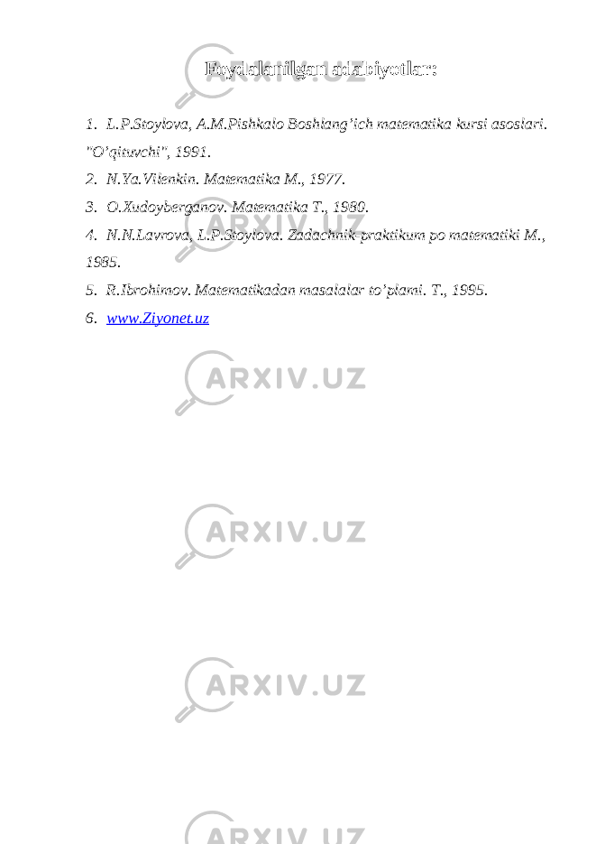  Foydalanilgan adabiyotlar: 1. L.P.Stoylova, A.M.Pishkalo Boshlang’ich matematika kursi asoslari. &#34;O’qituvchi&#34;, 1991. 2. N.Ya.Vilenkin. Matematika M., 1977. 3. O.Xudoyberganov. Matematika T., 1980. 4. N.N.Lavrova, L.P.Stoylova. Zadachnik-praktikum po matematiki M., 1985. 5. R.Ibrohimov. Matematikadan masalalar to’plami. T., 1995. 6. www.Ziyonet.uz 