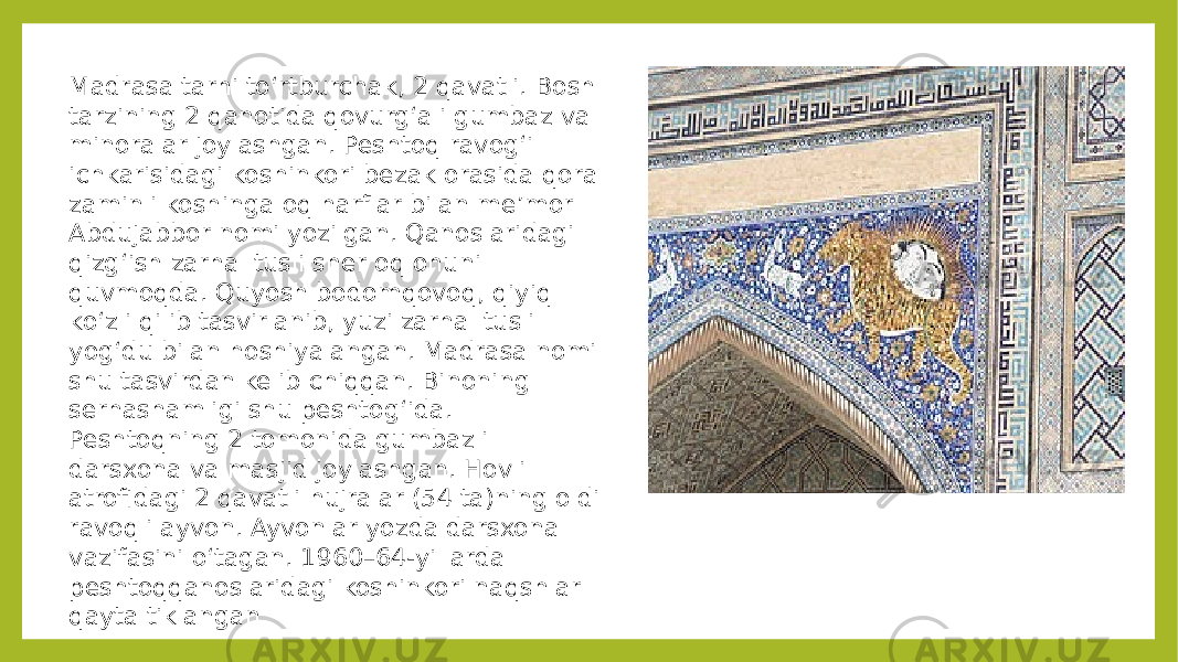 Madrasa tarhi toʻrtburchak, 2 qavatli. Bosh tarzining 2 qanotida qovurgʻali gumbaz va minoralar joylashgan. Peshtoq ravogʻi ichkarisidagi koshinkori bezak orasida qora zaminli koshinga oq harflar bilan meʼmor Abdujabbor nomi yozilgan. Qanoslaridagi qizgʻish zarhal tusli sher oq ohuni quvmoqda. Quyosh bodomqovoq, qiyiq koʻzli qilib tasvirlanib, yuzi zarhal tusli yogʻdu bilan hoshiyalangan. Madrasa nomi shu tasvirdan kelib chiqqan. Binoning serhashamligi shu peshtogʻida. Peshtoqning 2 tomonida gumbazli darsxona va masjid joylashgan. Hovli atrofidagi 2 qavatli hujralar (54 ta)ning oldi ravoqli ayvon. Ayvonlar yozda darsxona vazifasini oʻtagan. 1960–64-yillarda peshtoqqanoslaridagi koshinkori naqshlar qayta tiklangan 