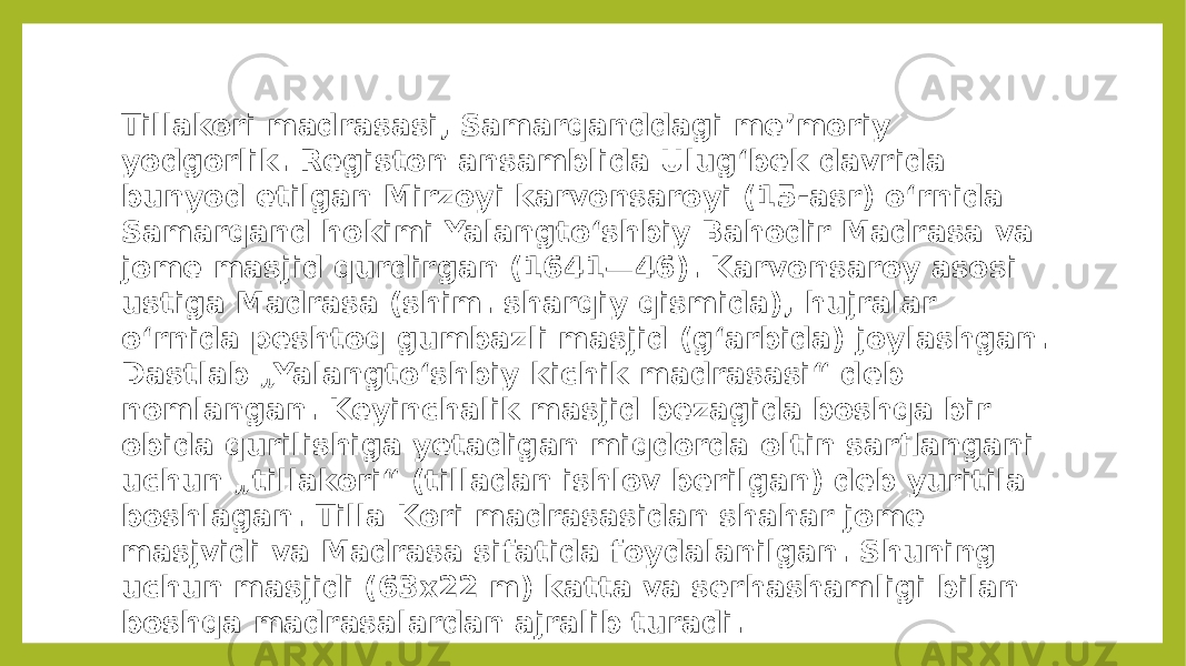 Tillakori madrasasi, Samarqanddagi meʼmoriy yodgorlik. Registon ansamblida Ulugʻbek davrida bunyod etilgan Mirzoyi karvonsaroyi (15-asr) oʻrnida Samarqand hokimi Yalangtoʻshbiy Bahodir Madrasa va jome masjid qurdirgan (1641—46). Karvonsaroy asosi ustiga Madrasa (shim. sharqiy qismida), hujralar oʻrnida peshtoq gumbazli masjid (gʻarbida) joylashgan. Dastlab „Yalangtoʻshbiy kichik madrasasi“ deb nomlangan. Keyinchalik masjid bezagida boshqa bir obida qurilishiga yetadigan miqdorda oltin sarflangani uchun „tillakori“ (tilladan ishlov berilgan) deb yuritila boshlagan. Tilla Kori madrasasidan shahar jome masjvidi va Madrasa sifatida foydalanilgan. Shuning uchun masjidi (63x22 m) katta va serhashamligi bilan boshqa madrasalardan ajralib turadi. 