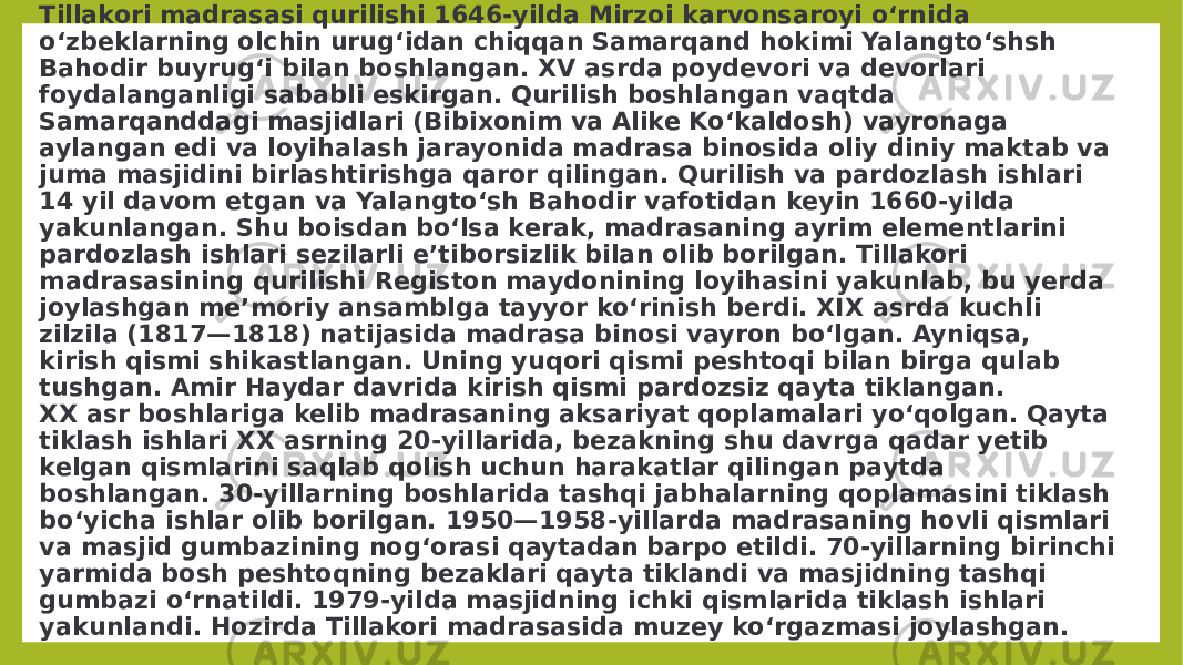 Tillakori madrasasi qurilishi 1646-yilda Mirzoi karvonsaroyi oʻrnida oʻzbeklarning olchin urugʻidan chiqqan Samarqand hokimi Yalangtoʻshsh Bahodir buyrugʻi bilan boshlangan. XV asrda poydevori va devorlari foydalanganligi sababli eskirgan. Qurilish boshlangan vaqtda Samarqanddagi masjidlari (Bibixonim va Alike Koʻkaldosh) vayronaga aylangan edi va loyihalash jarayonida madrasa binosida oliy diniy maktab va juma masjidini birlashtirishga qaror qilingan. Qurilish va pardozlash ishlari 14 yil davom etgan va Yalangtoʻsh Bahodir vafotidan keyin 1660-yilda yakunlangan. Shu boisdan boʻlsa kerak, madrasaning ayrim elementlarini pardozlash ishlari sezilarli eʼtiborsizlik bilan olib borilgan. Tillakori madrasasining qurilishi Registon maydonining loyihasini yakunlab, bu yerda joylashgan meʼmoriy ansamblga tayyor koʻrinish berdi. XIX asrda kuchli zilzila (1817—1818) natijasida madrasa binosi vayron boʻlgan. Ayniqsa, kirish qismi shikastlangan. Uning yuqori qismi peshtoqi bilan birga qulab tushgan. Amir Haydar davrida kirish qismi pardozsiz qayta tiklangan. XX asr boshlariga kelib madrasaning aksariyat qoplamalari yoʻqolgan. Qayta tiklash ishlari XX asrning 20-yillarida, bezakning shu davrga qadar yetib kelgan qismlarini saqlab qolish uchun harakatlar qilingan paytda boshlangan. 30-yillarning boshlarida tashqi jabhalarning qoplamasini tiklash boʻyicha ishlar olib borilgan. 1950—1958-yillarda madrasaning hovli qismlari va masjid gumbazining nogʻorasi qaytadan barpo etildi. 70-yillarning birinchi yarmida bosh peshtoqning bezaklari qayta tiklandi va masjidning tashqi gumbazi oʻrnatildi. 1979-yilda masjidning ichki qismlarida tiklash ishlari yakunlandi. Hozirda Tillakori madrasasida muzey koʻrgazmasi joylashgan. 