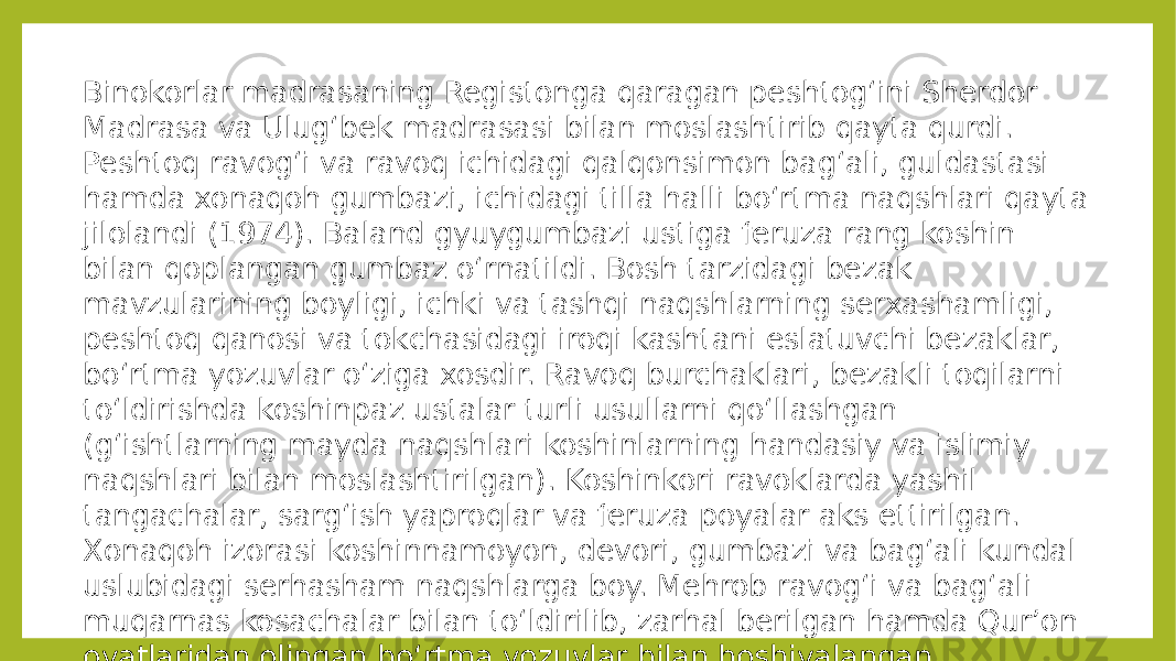 Binokorlar madrasaning Registonga qaragan peshtogʻini Sherdor Madrasa va Ulugʻbek madrasasi bilan moslashtirib qayta qurdi. Peshtoq ravogʻi va ravoq ichidagi qalqonsimon bagʻali, guldastasi hamda xonaqoh gumbazi, ichidagi tilla halli boʻrtma naqshlari qayta jilolandi (1974). Baland gyuygumbazi ustiga feruza rang koshin bilan qoplangan gumbaz oʻrnatildi. Bosh tarzidagi bezak mavzularining boyligi, ichki va tashqi naqshlarning serxashamligi, peshtoq qanosi va tokchasidagi iroqi kashtani eslatuvchi bezaklar, boʻrtma yozuvlar oʻziga xosdir. Ravoq burchaklari, bezakli toqilarni toʻldirishda koshinpaz ustalar turli usullarni qoʻllashgan (gʻishtlarning mayda naqshlari koshinlarning handasiy va islimiy naqshlari bilan moslashtirilgan). Koshinkori ravoklarda yashil tangachalar, sargʻish yaproqlar va feruza poyalar aks ettirilgan. Xonaqoh izorasi koshinnamoyon, devori, gumbazi va bagʻali kundal uslubidagi serhasham naqshlarga boy. Mehrob ravogʻi va bagʻali muqarnas kosachalar bilan toʻldirilib, zarhal berilgan hamda Qurʼon oyatlaridan olingan boʻrtma yozuvlar bilan hoshiyalangan. 