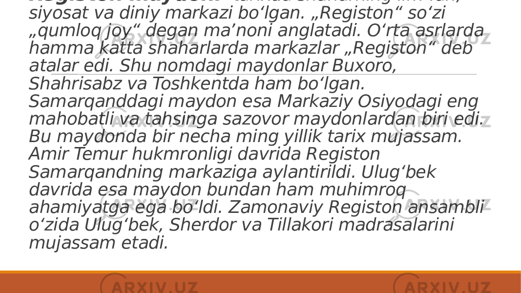 Registon maydoni - tarixda shaharning ilm-fan, siyosat va diniy markazi boʻlgan. „Registon“ soʻzi „qumloq joy“ degan maʼnoni anglatadi. Oʻrta asrlarda hamma katta shaharlarda markazlar „Registon“ deb atalar edi. Shu nomdagi maydonlar Buxoro, Shahrisabz va Toshkentda ham boʻlgan. Samarqanddagi maydon esa Markaziy Osiyodagi eng mahobatli va tahsinga sazovor maydonlardan biri edi. Bu maydonda bir necha ming yillik tarix mujassam. Amir Temur hukmronligi davrida Registon Samarqandning markaziga aylantirildi. Ulugʻbek davrida esa maydon bundan ham muhimroq ahamiyatga ega boʻldi. Zamonaviy Registon ansambli oʻzida Ulugʻbek, Sherdor va Tillakori madrasalarini mujassam etadi. 