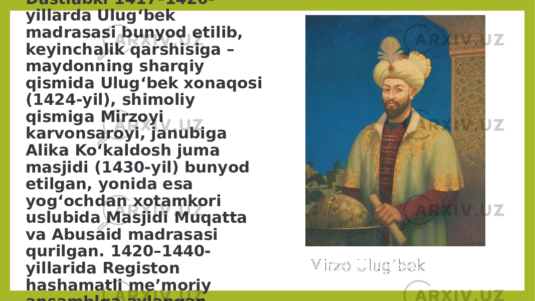 Dastlabki 1417–1420- yillarda Ulugʻbek madrasasi bunyod etilib, keyinchalik qarshisiga – maydonning sharqiy qismida Ulugʻbek xonaqosi (1424-yil), shimoliy qismiga Mirzoyi karvonsaroyi, janubiga Alika Koʻkaldosh juma masjidi (1430-yil) bunyod etilgan, yonida esa yogʻochdan xotamkori uslubida Masjidi Muqatta va Abusaid madrasasi qurilgan. 1420–1440- yillarida Registon hashamatli meʼmoriy ansamblga aylangan. Mirzo Ulugʻbek 