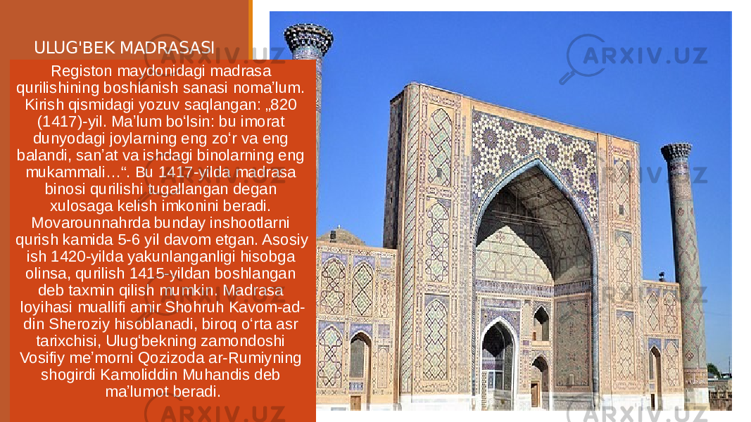 ULUG&#39;BEK MADRASASI Registon maydonidagi madrasa qurilishining boshlanish sanasi nomaʼlum. Kirish qismidagi yozuv saqlangan: „820 (1417)-yil. Maʼlum boʻlsin: bu imorat dunyodagi joylarning eng zoʻr va eng balandi, sanʼat va ishdagi binolarning eng mukammali…“. Bu 1417-yilda madrasa binosi qurilishi tugallangan degan xulosaga kelish imkonini beradi. Movarounnahrda bunday inshootlarni qurish kamida 5-6 yil davom etgan. Asosiy ish 1420-yilda yakunlanganligi hisobga olinsa, qurilish 1415-yildan boshlangan deb taxmin qilish mumkin. Madrasa loyihasi muallifi amir Shohruh Kavom-ad- din Sheroziy hisoblanadi, biroq oʻrta asr tarixchisi, Ulugʻbekning zamondoshi Vosifiy meʼmorni Qozizoda ar-Rumiyning shogirdi Kamoliddin Muhandis deb maʼlumot beradi. 