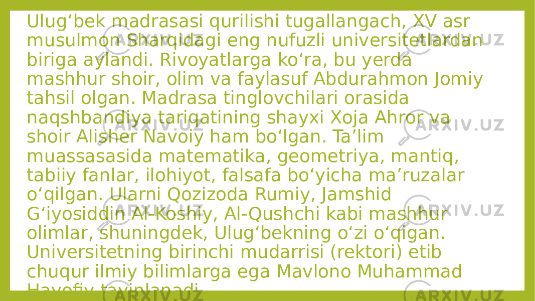 Ulugʻbek madrasasi qurilishi tugallangach, XV asr musulmon Sharqidagi eng nufuzli universitetlardan biriga aylandi. Rivoyatlarga koʻra, bu yerda mashhur shoir, olim va faylasuf Abdurahmon Jomiy tahsil olgan. Madrasa tinglovchilari orasida naqshbandiya tariqatining shayxi Xoja Ahror va shoir Alisher Navoiy ham boʻlgan. Taʼlim muassasasida matematika, geometriya, mantiq, tabiiy fanlar, ilohiyot, falsafa boʻyicha maʼruzalar oʻqilgan. Ularni Qozizoda Rumiy, Jamshid Gʻiyosiddin Al-Koshiy, Al-Qushchi kabi mashhur olimlar, shuningdek, Ulugʻbekning oʻzi oʻqigan. Universitetning birinchi mudarrisi (rektori) etib chuqur ilmiy bilimlarga ega Mavlono Muhammad Havofiy tayinlanadi. 