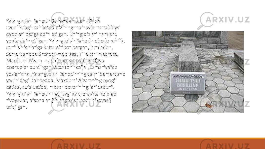 Yalangtoʻsh Bahodir Samarqanddan 12 km uzoqlikdagi Dahbetda oʻzining maʼnaviy murabbiysi oyoqlari ostiga dafn etilgan. Uning qizlari ham shu yerda dafn etilgan. Yalangtoʻsh Bahodir obodonchilik, qurilish ishlariga katta eʼtibor bergan, jumladan, Samarqandda Sherdor madrasa, Tillakori madrasa, Maxdumi Aʼzam masjidi, xonaqosi (1618) va boshqalar qurdirgan. Abu Tohirxoʼja „Samariya“da yozishicha „Yalangtoʻsh Bahodirning qabri Samarqand yaqinidagi Dahbedda, Maxdumi Aʼzamning oyogʻi ostida, sufa ustida, mozor devorining ichidadur“. Yalangtoʻsh Bahodir haqidagi xalq orasida koʻplab rivoyatlar, afsonalar (Yalangtoʻsh botir hikoyasi) toʻqilgan. 