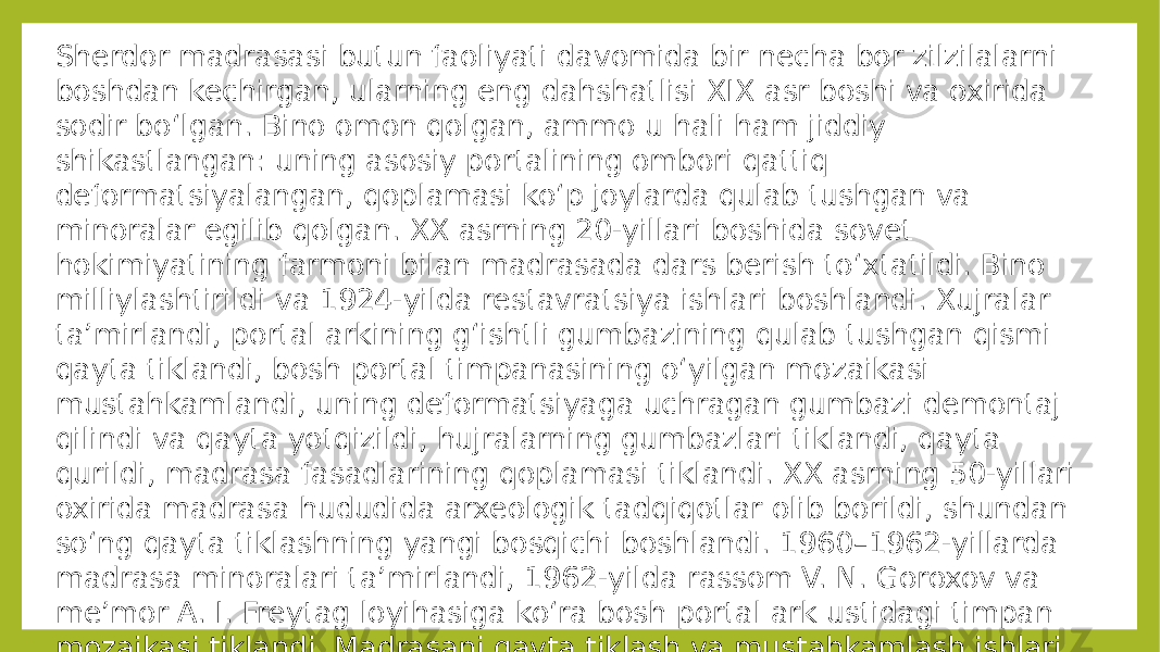 Sherdor madrasasi butun faoliyati davomida bir necha bor zilzilalarni boshdan kechirgan, ularning eng dahshatlisi XIX asr boshi va oxirida sodir boʻlgan. Bino omon qolgan, ammo u hali ham jiddiy shikastlangan: uning asosiy portalining ombori qattiq deformatsiyalangan, qoplamasi koʻp joylarda qulab tushgan va minoralar egilib qolgan. XX asrning 20-yillari boshida sovet hokimiyatining farmoni bilan madrasada dars berish toʻxtatildi. Bino milliylashtirildi va 1924-yilda restavratsiya ishlari boshlandi. Xujralar taʼmirlandi, portal arkining gʻishtli gumbazining qulab tushgan qismi qayta tiklandi, bosh portal timpanasining oʻyilgan mozaikasi mustahkamlandi, uning deformatsiyaga uchragan gumbazi demontaj qilindi va qayta yotqizildi, hujralarning gumbazlari tiklandi, qayta qurildi, madrasa fasadlarining qoplamasi tiklandi. XX asrning 50-yillari oxirida madrasa hududida arxeologik tadqiqotlar olib borildi, shundan soʻng qayta tiklashning yangi bosqichi boshlandi. 1960–1962-yillarda madrasa minoralari taʼmirlandi, 1962-yilda rassom V. N. Goroxov va meʼmor A. I. Freytag loyihasiga koʻra bosh portal ark ustidagi timpan mozaikasi tiklandi. Madrasani qayta tiklash va mustahkamlash ishlari 1965–1967-yillarda yakunlandi. 
