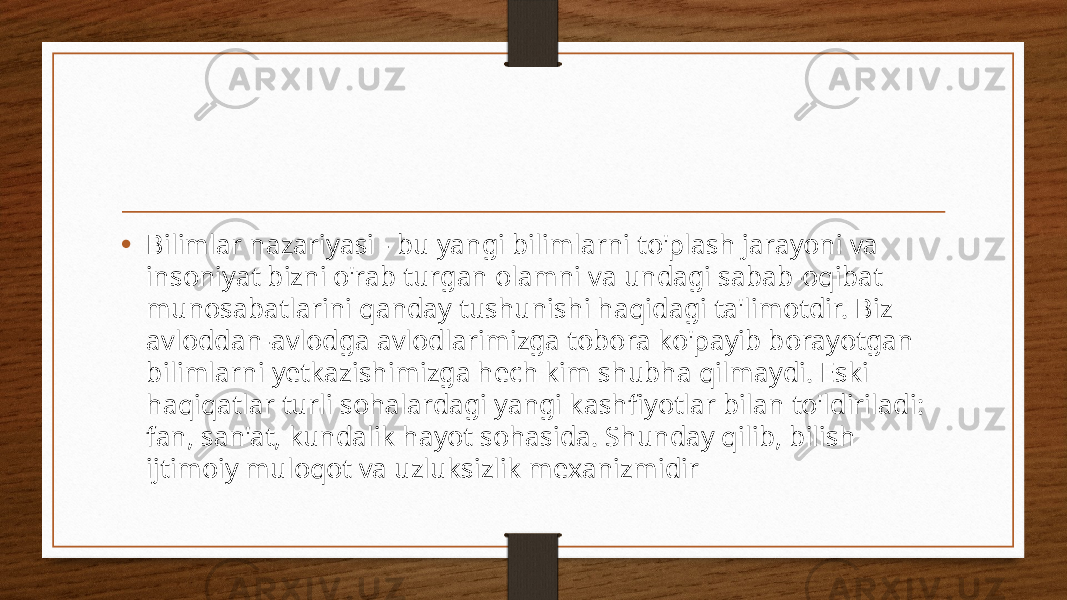 • Bilimlar nazariyasi - bu yangi bilimlarni to&#39;plash jarayoni va insoniyat bizni o&#39;rab turgan olamni va undagi sabab-oqibat munosabatlarini qanday tushunishi haqidagi ta&#39;limotdir. Biz avloddan-avlodga avlodlarimizga tobora ko&#39;payib borayotgan bilimlarni yetkazishimizga hech kim shubha qilmaydi. Eski haqiqatlar turli sohalardagi yangi kashfiyotlar bilan to&#39;ldiriladi: fan, san&#39;at, kundalik hayot sohasida. Shunday qilib, bilish ijtimoiy muloqot va uzluksizlik mexanizmidir 