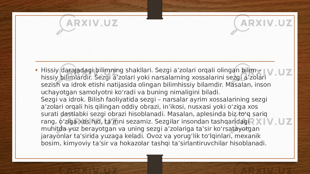 • Hissiy darajadagi bilimning shakllari. Sezgi a’zolari orqali olingan bilim – hissiy bilimlardir. Sezgi a’zolari yoki narsalarning xossalarini sezgi a’zolari sezish va idrok etishi natijasida olingan bilimhissiy bilamdir. Masalan, inson uchayotgan samolyotni ko‘radi va buning nimaligini biladi. Sezgi va idrok. Bilish faoliyatida sezgi – narsalar ayrim xossalarining sezgi a’zolari orqali his qilingan oddiy obrazi, in’ikosi, nusxasi yoki o‘ziga xos surati dastlabki sezgi obrazi hisoblanadi. Masalan, aplesinda biz to‘q sariq rang, o‘ziga xos hid, ta’mni sezamiz. Sezgilar insondan tashqaridagi muhitda yuz berayotgan va uning sezgi a’zolariga ta’sir ko‘rsatayotgan jarayonlar ta’sirida yuzaga keladi. Ovoz va yorug‘lik to‘lqinlari, mexanik bosim, kimyoviy ta’sir va hokazolar tashqi ta’sirlantiruvchilar hisoblanadi. 