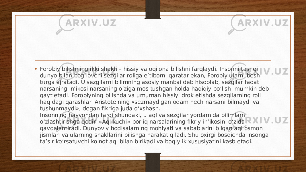 • Forobiy bilishning ikki shakli – hissiy va oqilona bilishni farqlaydi. Insonni tashqi dunyo bilan bog‘lovchi sezgilar roliga e’tiborni qaratar ekan, Forobiy ularni besh turga ajratadi. U sezgilarni bilimning asosiy manbai deb hisoblab, sezgilar faqat narsaning in’ikosi narsaning o‘ziga mos tushgan holda haqiqiy bo‘lishi mumkin deb qayt etadi. Forobiyning bilishda va umuman hissiy idrok etishda sezgilarning roli haqidagi qarashlari Aristotelning «sezmaydigan odam hech narsani bilmaydi va tushunmaydi», degan fikriga juda o‘xshash. Insonning hayvondan farqi shundaki, u aql va sezgilar yordamida bilimlarni o‘zlashtirishga qodir. «Aql kuchi» borliq narsalarining fikriy in’ikosini o‘zida gavdalantiradi. Dunyoviy hodisalarning mohiyati va sabablarini bilgan aql osmon jismlari va ularning shakllarini bilishga harakat qiladi. Shu oxirgi bosqichda insonga ta’sir ko‘rsatuvchi koinot aql bilan birikadi va boqiylik xususiyatini kasb etadi. 