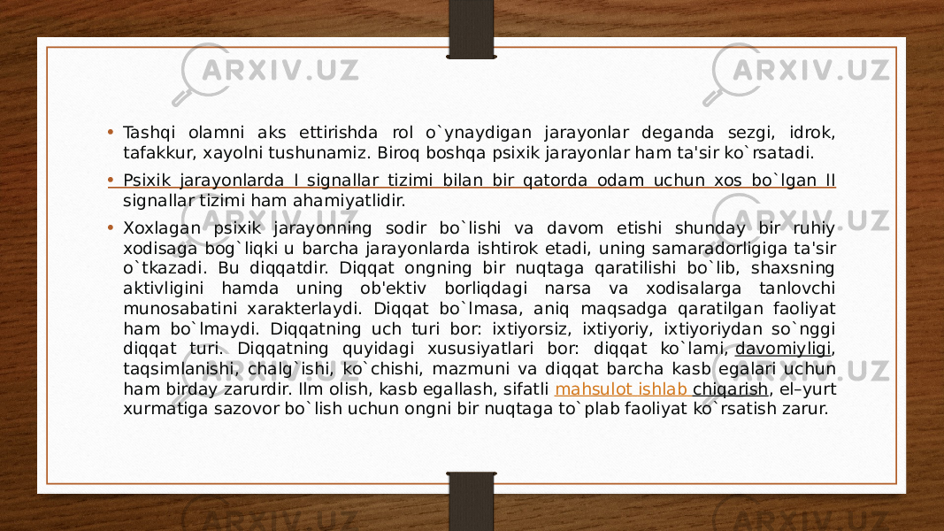 • Tashqi olamni aks ettirishda rol o`ynaydigan jarayonlar dеganda sеzgi, idrok, tafakkur, xayolni tushunamiz. Biroq boshqa psixik jarayonlar ham ta&#39;sir ko`rsatadi. • Psixik jarayonlarda I signallar tizimi bilan bir qatorda odam uchun xos bo`lgan II signallar tizimi ham ahamiyatlidir. • Xoxlagan psixik jarayonning sodir bo`lishi va davom etishi shunday bir ruhiy xodisaga bog`liqki u barcha jarayonlarda ishtirok etadi, uning samaradorligiga ta&#39;sir o`tkazadi. Bu diqqatdir. Diqqat ongning bir nuqtaga qaratilishi bo`lib, shaxsning aktivligini hamda uning ob&#39;еktiv borliqdagi narsa va xodisalarga tanlovchi munosabatini xaraktеrlaydi. Diqqat bo`lmasa, aniq maqsadga qaratilgan faoliyat ham bo`lmaydi. Diqqatning uch turi bor: ixtiyorsiz, ixtiyoriy, ixtiyoriydan so`nggi diqqat turi. Diqqatning quyidagi xususiyatlari bor: diqqat ko`lami,  davomiyligi , taqsimlanishi, chalg`ishi, ko`chishi, mazmuni va diqqat barcha kasb egalari uchun ham birday zarurdir. Ilm olish, kasb egallash, sifatli  mahsulot ishlab chiqarish , el–yurt xurmatiga sazovor bo`lish uchun ongni bir nuqtaga to`plab faoliyat ko`rsatish zarur. 