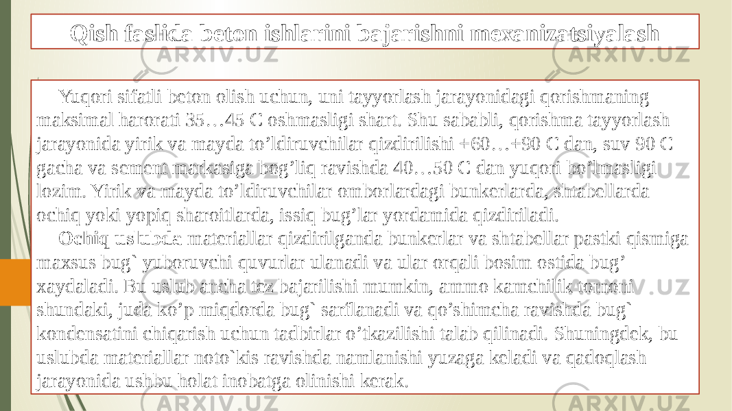 Qish faslida beton ishlarini bajarishni mexanizatsiyalash Yuqori sifatli beton olish uchun, uni tayyorlash jarayonidagi qorishmaning maksimal harorati 35…45 C oshmasligi shart. Shu sababli, qorishma tayyorlash jarayonida yirik va mayda to’ldiruvchilar qizdirilishi +60…+90 C dan, suv 90 C gacha va sement markasiga bog’liq ravishda 40…50 C dan yuqori bo’lmasligi lozim. Yirik va mayda to’ldiruvchilar omborlardagi bunkerlarda, shtabellarda ochiq yoki yopiq sharoitlarda, issiq bug’lar yordamida qizdiriladi. Ochiq uslubda materiallar qizdirilganda bunkerlar va shtabellar pastki qismiga maxsus bug` yuboruvchi quvurlar ulanadi va ular orqali bosim ostida bug’ xaydaladi. Bu uslub ancha tez bajarilishi mumkin, ammo kamchilik tomoni shundaki, juda ko’p miqdorda bug` sarflanadi va qo’shimcha ravishda bug` kondensatini chiqarish uchun tadbirlar o’tkazilishi talab qilinadi. Shuningdek, bu uslubda materiallar noto`kis ravishda namlanishi yuzaga keladi va qadoqlash jarayonida ushbu holat inobatga olinishi kerak. 