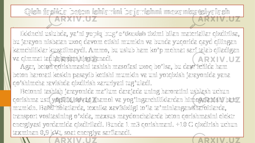 Qish faslida beton ishlarini bajarishni mexanizatsiyalash Ikkinchi uslubda, ya’ni yopiq bug’ o’tkazish tizimi bilan materiallar qizdirilsa, bu jarayon nisbatan uzoq davom etishi mumkin va bunda yuqorida qayd qilingan kamchiliklar kuzatilmaydi. Ammo, bu uslub ham ko’p mehnat sarf talab qiladigan va qimmat tadbirlardan hisoblanadi. Agar, beton qorishmasini tashish masofasi uzoq bo’lsa, bu davr ichida ham beton harorati keskin pasayib ketishi mumkin va uni yotqizish jarayonida yana qo’shimcha ravishda qizdirish zaruriyati tug’uladi. Betonni tashish jarayonida ma’lum darajada uning haroratini ushlash uchun qorishma usti yopilib, sovuq shamol va yog’ingarchiliklardan himoyalanishi ham mumkin. Ba’zi holatlarda, texnika xavfsizligi to’la ta’minlangan sharoitlarda, transport vositasining o’zida, maxsus maydonchalarda beton qorishmasini elektr energiyasi yordamida qizdiriladi. Bunda 1 m3 qorishmani. +10 C qizdirish uchun taxminan 0,9 kVt. soat energiya sarflanadi. 