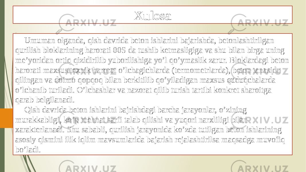 Xulosa Umuman olganda, qish davrida beton ishlarini bajarishda, betonlashtirilgan qurilish bloklarining harorati 00S da tushib ketmasligiga va shu bilan birga uning me’yoridan ortiq qizidirilib yuborilishiga yo’l qo’ymaslik zarur. Bloklardagi beton harorati maxsus texnik harorat o’lchagichlarda (termometrlarda), beton tanasida qilingan va doimo qopqoq bilan berkitilib qo’yiladigan maxsus quduqchalarda o’lchanib turiladi. O’lchashlar va nazorat qilib turish tartibi konkret sharoitga qarab belgilanadi. Qish davrida beton ishlarini bajrishdagi barcha jarayonlar, o’zining murakkabligi, ko’p mehnat sarfi talab qilishi va yuqori narxliligi bilan xarakterlanadi. Shu sababli, qurilish jarayonida ko’zda tutilgan beton ishlarining asosiy qismini ilik iqlim mavsumlarida bajarish rejalashtirilsa maqsadga muvofiq bo’ladi. 