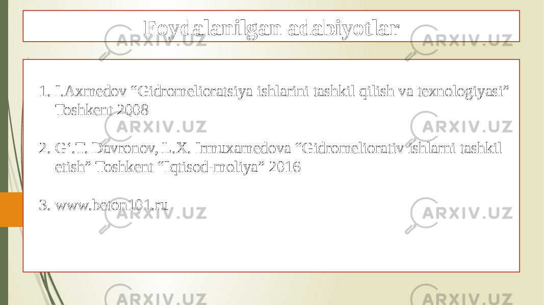 Foydalanilgan adabiyotlar 1. I.Axmedov “Gidromelioratsiya ishlarini tashkil qilish va texnologiyasi” Toshkent 2008 2. G‘.T. Davronov, L.X. Irmuxamedova “Gidromeliorativ ishlarni tashkil etish” Toshkent “Iqtisod-moliya” 2016 3. www.beton101.ru 