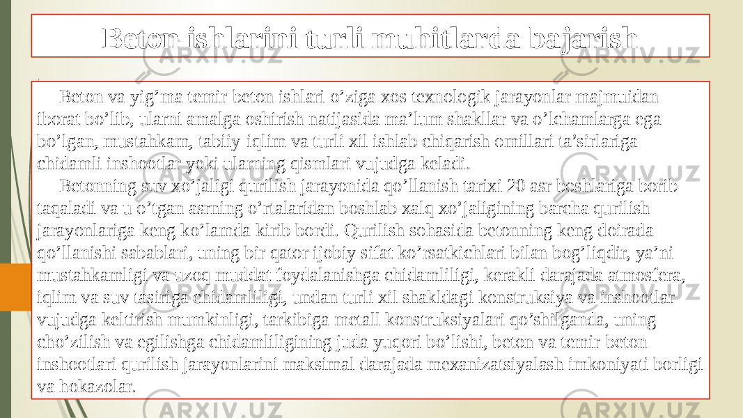 Beton ishlarini turli muhitlarda bajarish Beton va yig’ma temir-beton ishlari o’ziga xos texnologik jarayonlar majmuidan iborat bo’lib, ularni amalga oshirish natijasida ma’lum shakllar va o’lchamlarga ega bo’lgan, mustahkam, tabiiy-iqlim va turli xil ishlab chiqarish omillari ta’sirlariga chidamli inshootlar yoki ularning qismlari vujudga keladi. Betonning suv xo’jaligi qurilish jarayonida qo’llanish tarixi 20 asr boshlariga borib taqaladi va u o’tgan asrning o’rtalaridan boshlab xalq xo’jaligining barcha qurilish jarayonlariga keng ko’lamda kirib bordi. Qurilish sohasida betonning keng doirada qo’llanishi sabablari, uning bir qator ijobiy sifat ko’rsatkichlari bilan bog’liqdir, ya’ni mustahkamligi va uzoq muddat foydalanishga chidamliligi, kerakli darajada atmosfera, iqlim va suv tasiriga chidamliligi, undan turli xil shakldagi konstruksiya va inshootlar vujudga keltirish mumkinligi, tarkibiga metall konstruksiyalari qo’shilganda, uning cho’zilish va egilishga chidamliligining juda yuqori bo’lishi, beton va temir-beton inshootlari qurilish jarayonlarini maksimal darajada mexanizatsiyalash imkoniyati borligi va hokazolar. 