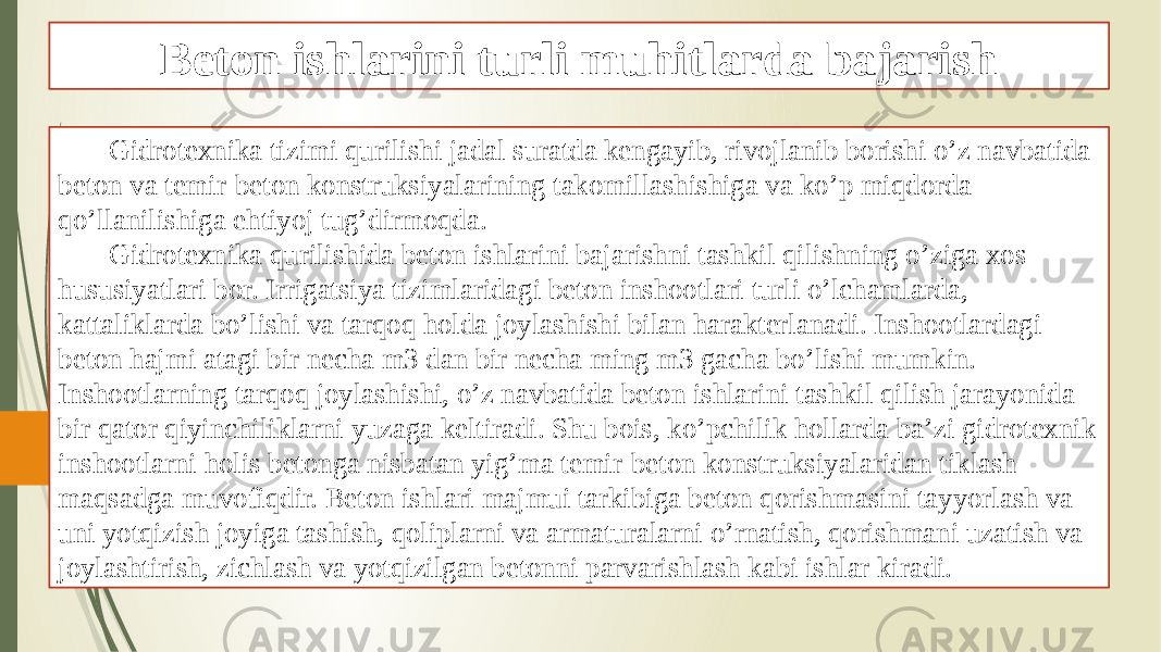 Beton ishlarini turli muhitlarda bajarish Gidrotexnika tizimi qurilishi jadal suratda kengayib, rivojlanib borishi o’z navbatida beton va temir-beton konstruksiyalarining takomillashishiga va ko’p miqdorda qo’llanilishiga ehtiyoj tug’dirmoqda. Gidrotexnika qurilishida beton ishlarini bajarishni tashkil qilishning o’ziga xos hususiyatlari bor. Irrigatsiya tizimlaridagi beton inshootlari turli o’lchamlarda, kattaliklarda bo’lishi va tarqoq holda joylashishi bilan harakterlanadi. Inshootlardagi beton hajmi atagi bir necha m3 dan bir necha ming m3 gacha bo’lishi mumkin. Inshootlarning tarqoq joylashishi, o’z navbatida beton ishlarini tashkil qilish jarayonida bir qator qiyinchiliklarni yuzaga keltiradi. Shu bois, ko’pchilik hollarda ba’zi gidrotexnik inshootlarni holis betonga nisbatan yig’ma temir-beton konstruksiyalaridan tiklash maqsadga muvofiqdir. Beton ishlari majmui tarkibiga beton qorishmasini tayyorlash va uni yotqizish joyiga tashish, qoliplarni va armaturalarni o’rnatish, qorishmani uzatish va joylashtirish, zichlash va yotqizilgan betonni parvarishlash kabi ishlar kiradi. 